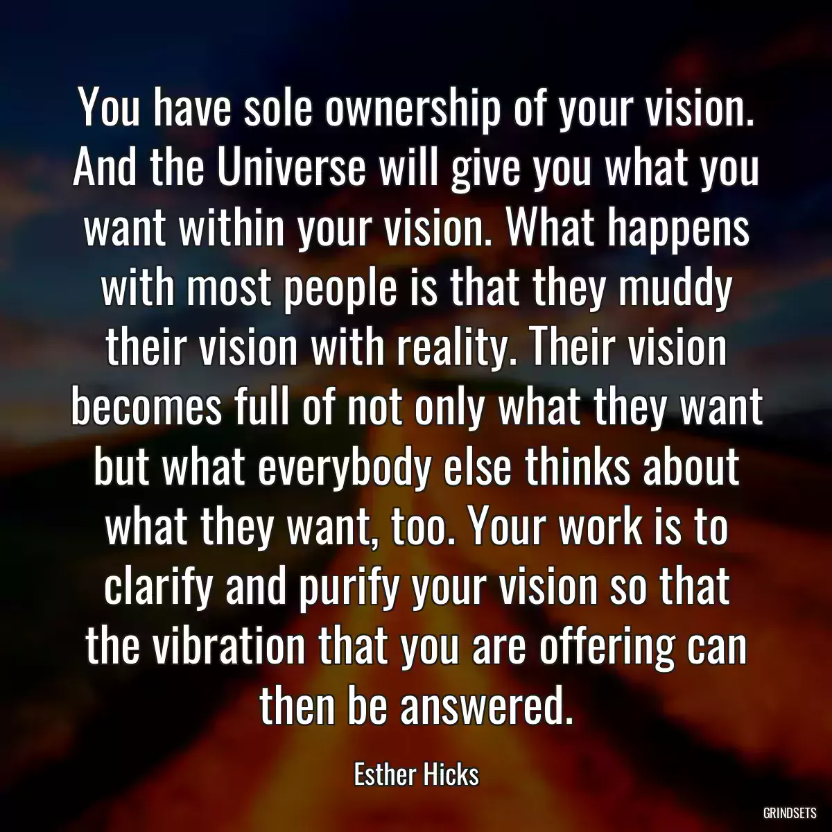 You have sole ownership of your vision. And the Universe will give you what you want within your vision. What happens with most people is that they muddy their vision with reality. Their vision becomes full of not only what they want but what everybody else thinks about what they want, too. Your work is to clarify and purify your vision so that the vibration that you are offering can then be answered.