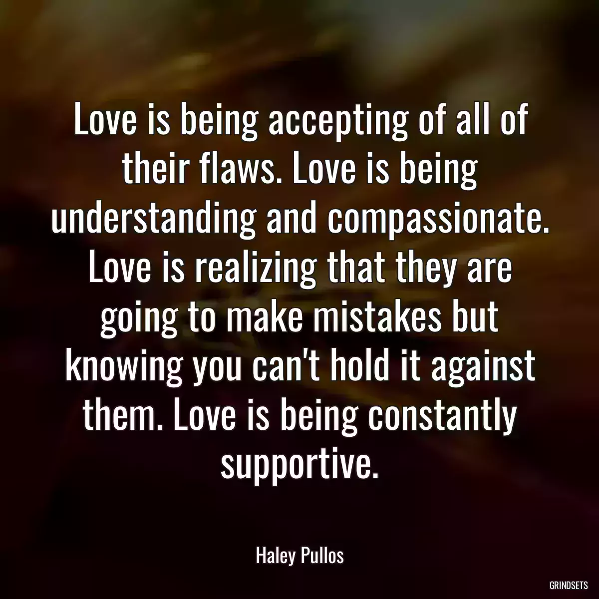 Love is being accepting of all of their flaws. Love is being understanding and compassionate. Love is realizing that they are going to make mistakes but knowing you can\'t hold it against them. Love is being constantly supportive.