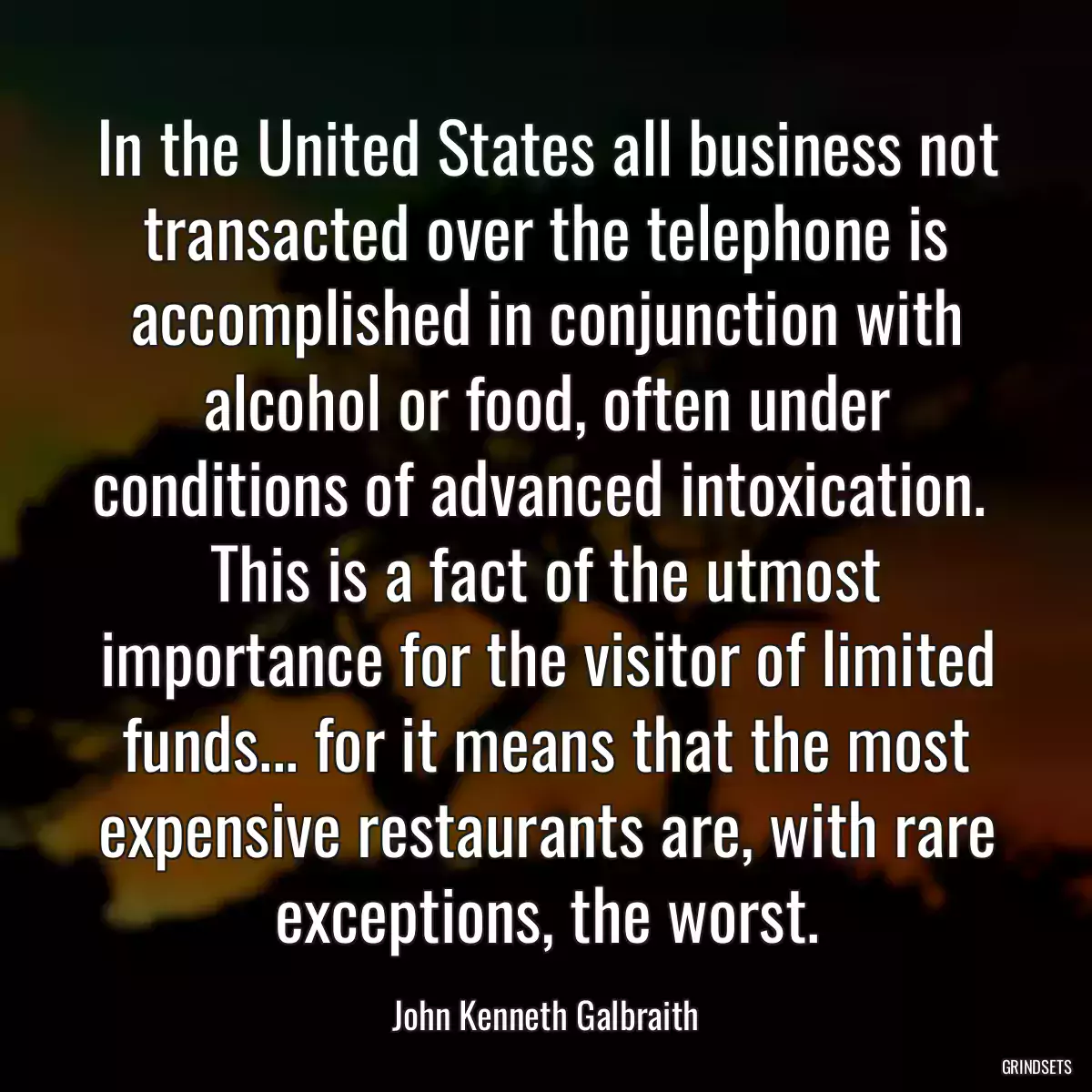 In the United States all business not transacted over the telephone is accomplished in conjunction with alcohol or food, often under conditions of advanced intoxication.  This is a fact of the utmost importance for the visitor of limited funds... for it means that the most expensive restaurants are, with rare exceptions, the worst.