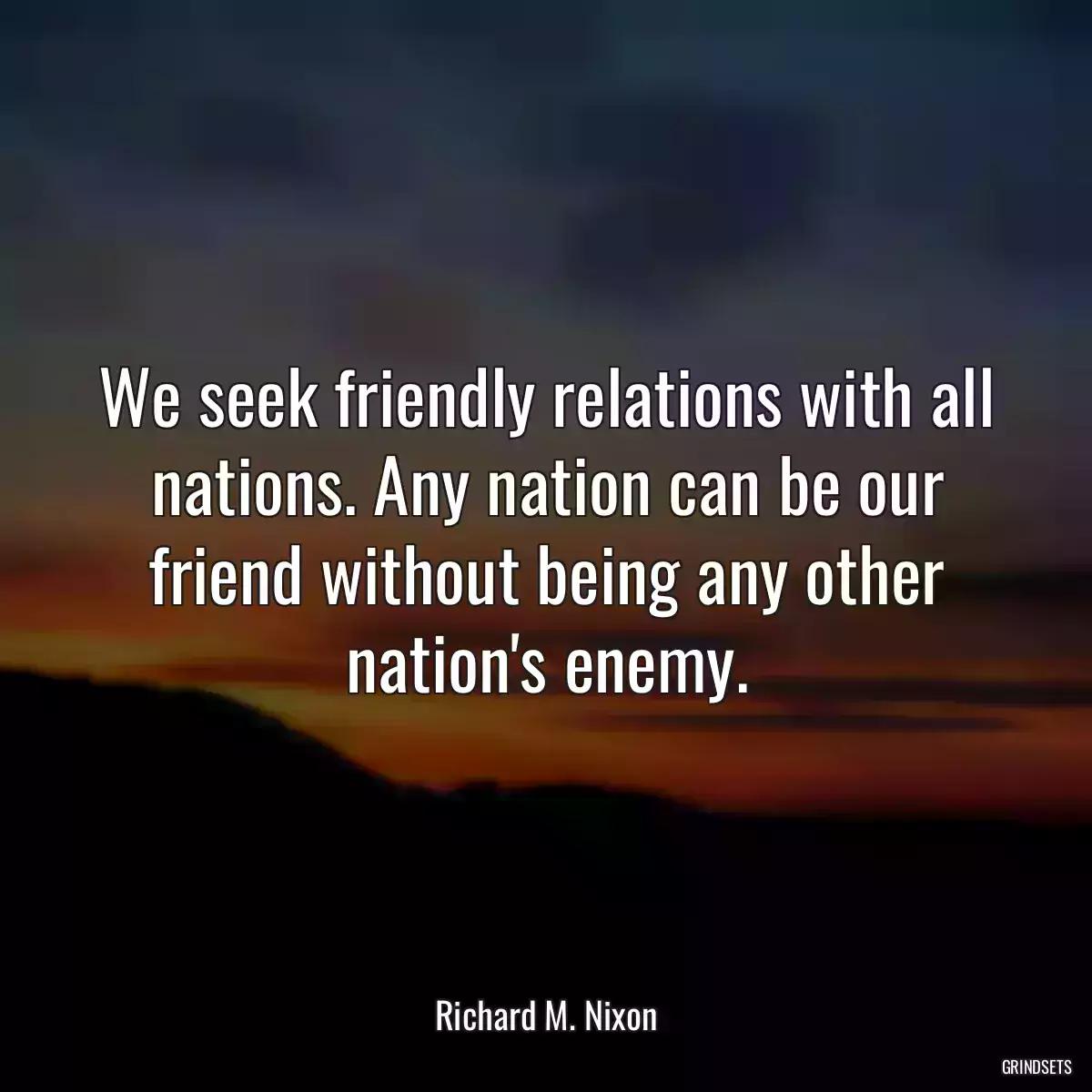 We seek friendly relations with all nations. Any nation can be our friend without being any other nation\'s enemy.