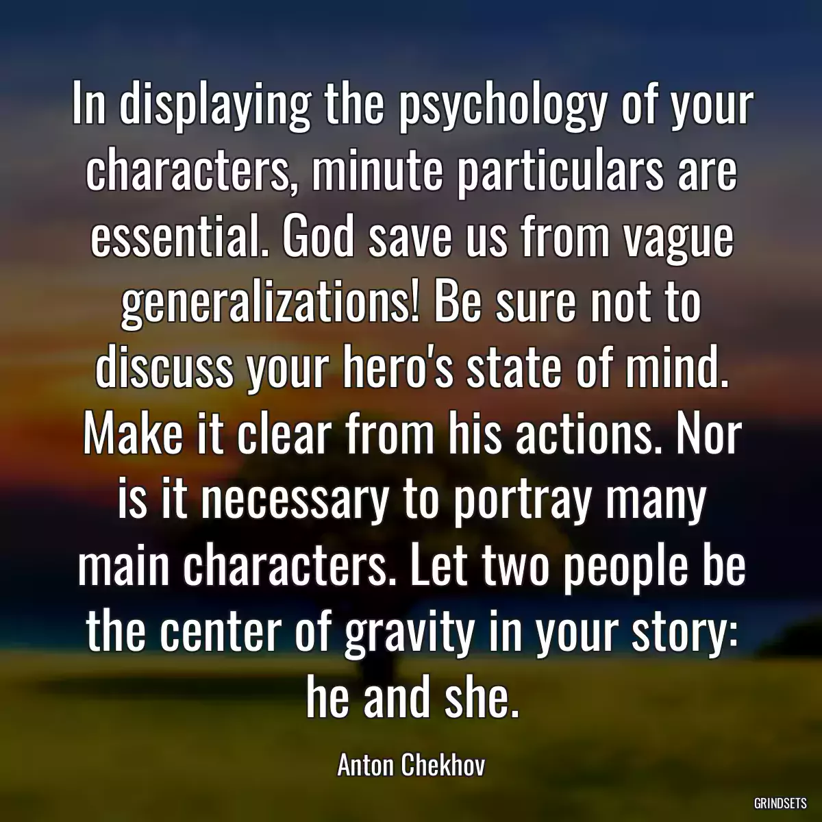 In displaying the psychology of your characters, minute particulars are essential. God save us from vague generalizations! Be sure not to discuss your hero\'s state of mind. Make it clear from his actions. Nor is it necessary to portray many main characters. Let two people be the center of gravity in your story: he and she.