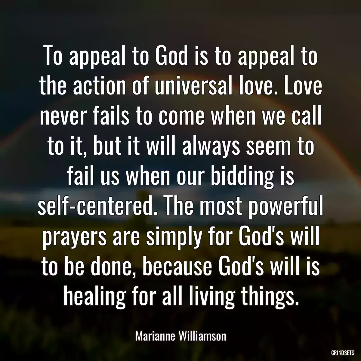 To appeal to God is to appeal to the action of universal love. Love never fails to come when we call to it, but it will always seem to fail us when our bidding is self-centered. The most powerful prayers are simply for God\'s will to be done, because God\'s will is healing for all living things.