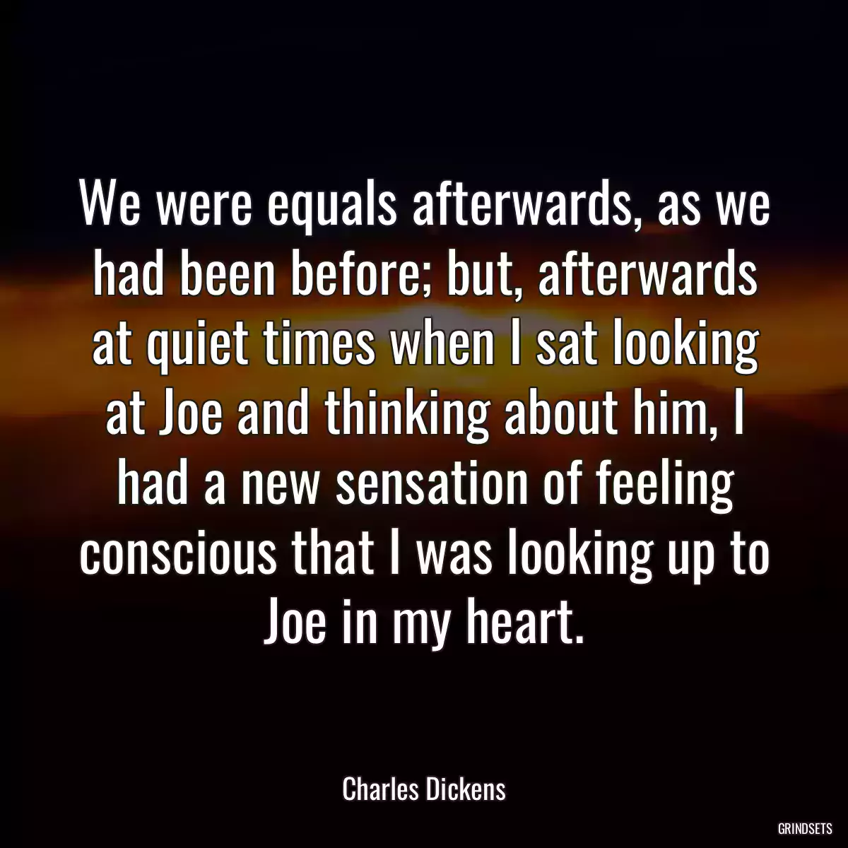 We were equals afterwards, as we had been before; but, afterwards at quiet times when I sat looking at Joe and thinking about him, I had a new sensation of feeling conscious that I was looking up to Joe in my heart.