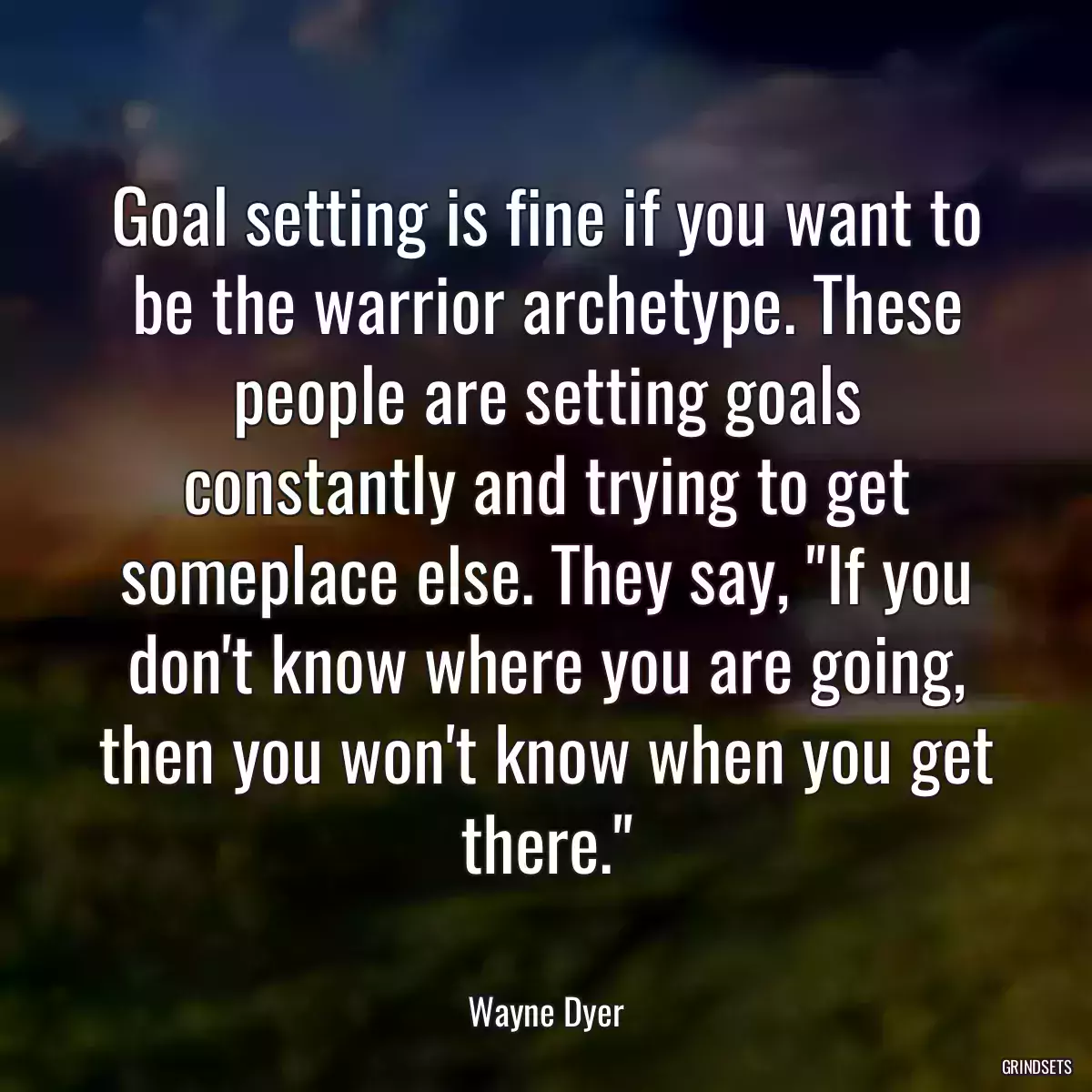 Goal setting is fine if you want to be the warrior archetype. These people are setting goals constantly and trying to get someplace else. They say, \