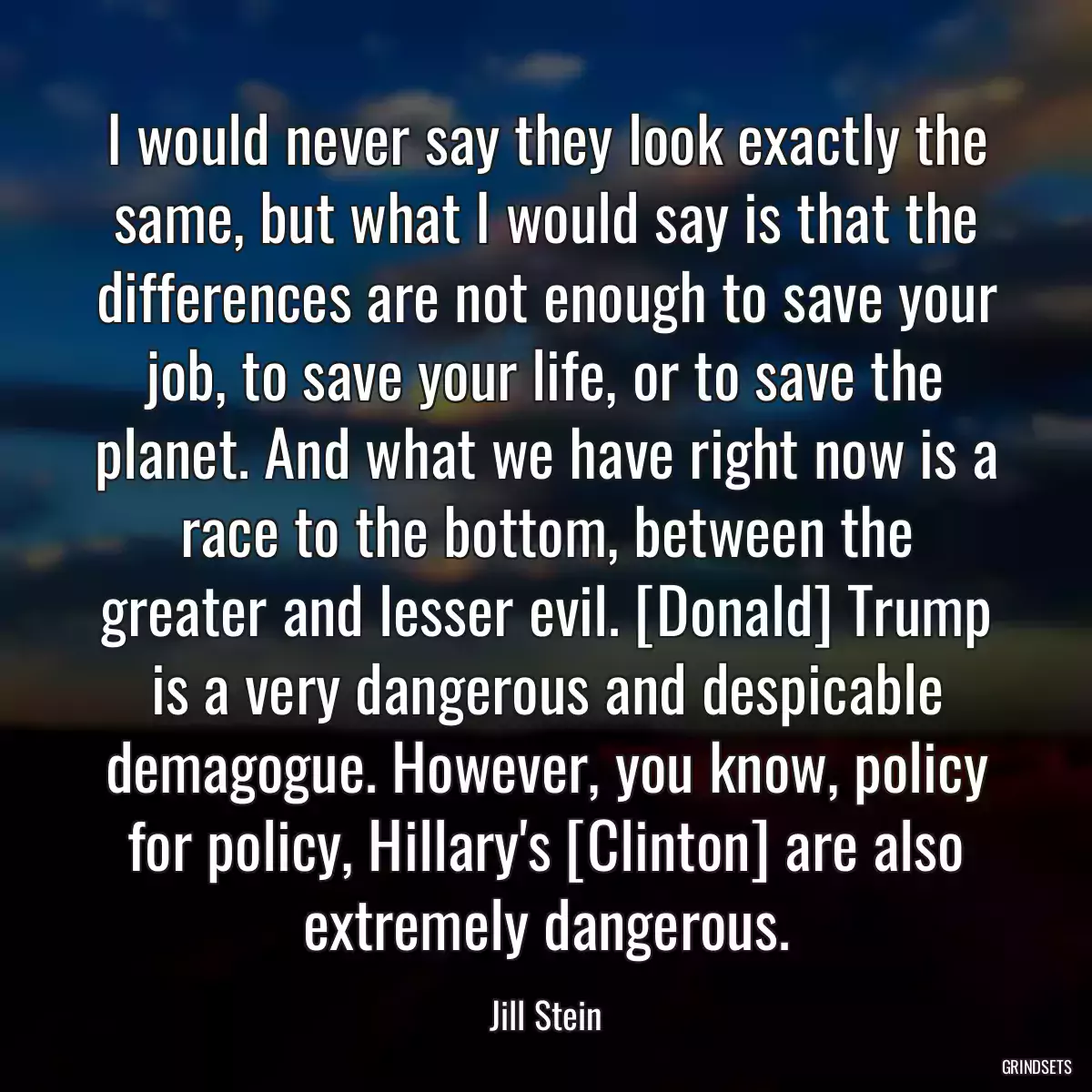 I would never say they look exactly the same, but what I would say is that the differences are not enough to save your job, to save your life, or to save the planet. And what we have right now is a race to the bottom, between the greater and lesser evil. [Donald] Trump is a very dangerous and despicable demagogue. However, you know, policy for policy, Hillary\'s [Clinton] are also extremely dangerous.