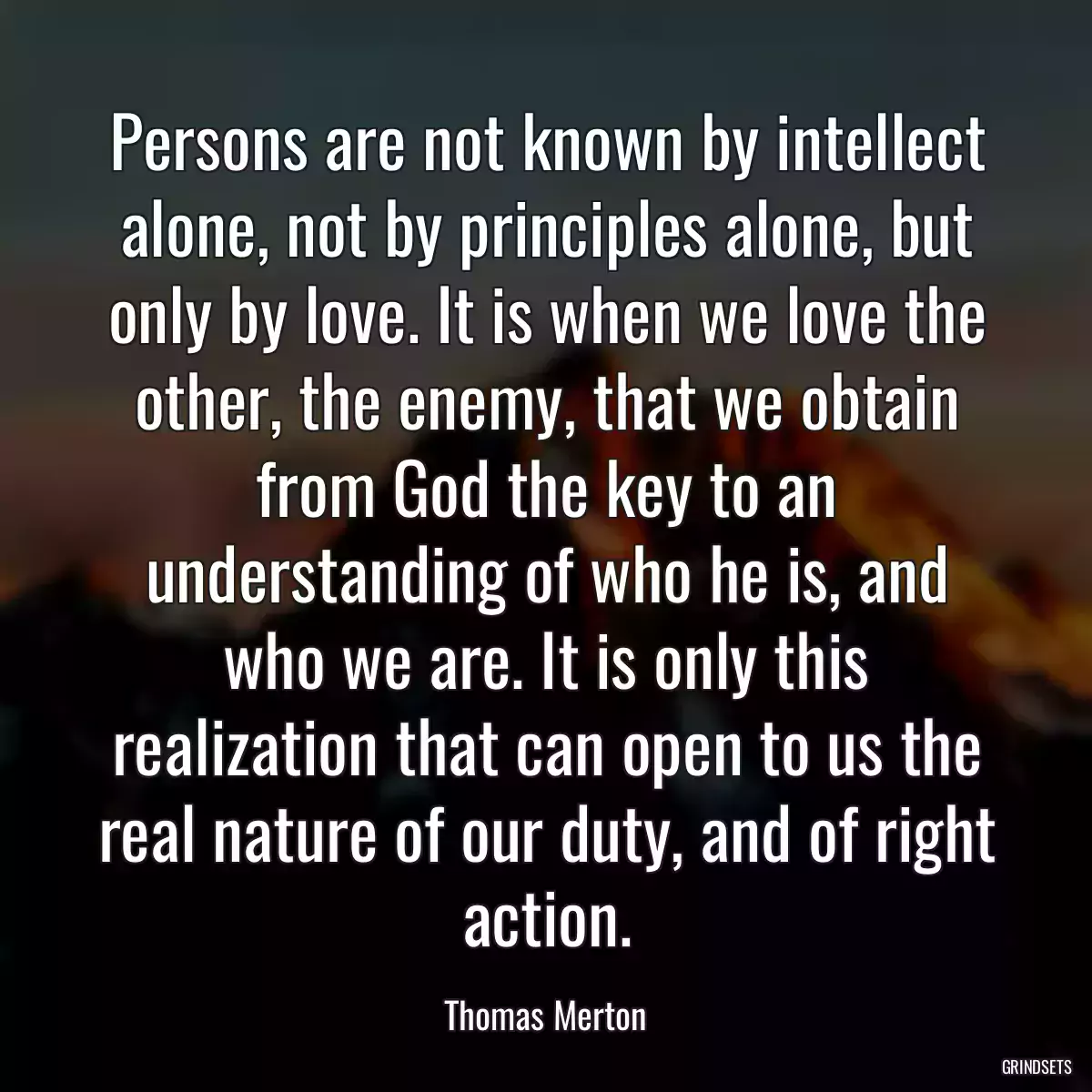 Persons are not known by intellect alone, not by principles alone, but only by love. It is when we love the other, the enemy, that we obtain from God the key to an understanding of who he is, and who we are. It is only this realization that can open to us the real nature of our duty, and of right action.