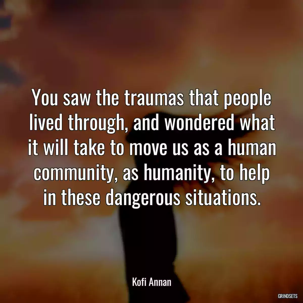 You saw the traumas that people lived through, and wondered what it will take to move us as a human community, as humanity, to help in these dangerous situations.