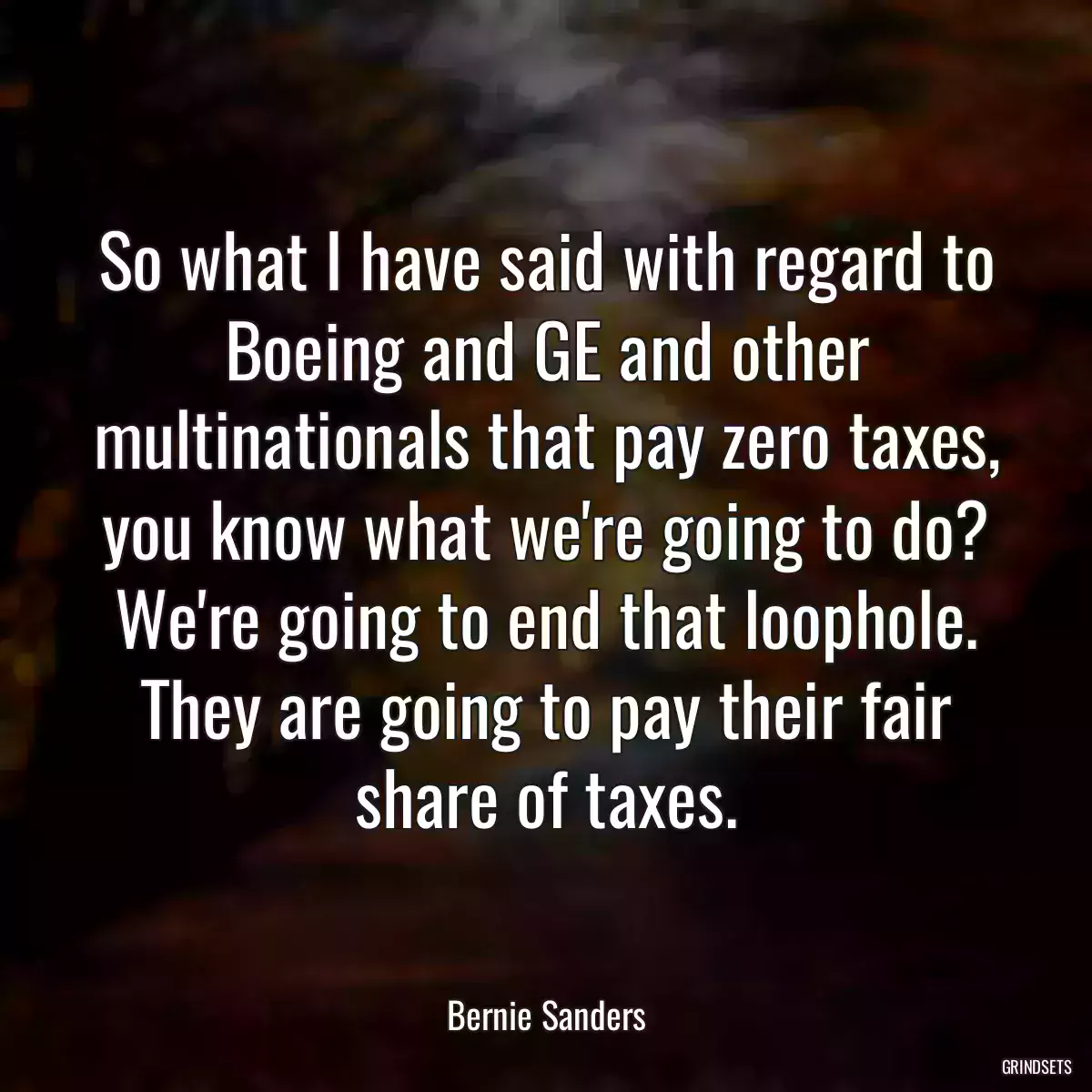 So what I have said with regard to Boeing and GE and other multinationals that pay zero taxes, you know what we\'re going to do? We\'re going to end that loophole. They are going to pay their fair share of taxes.