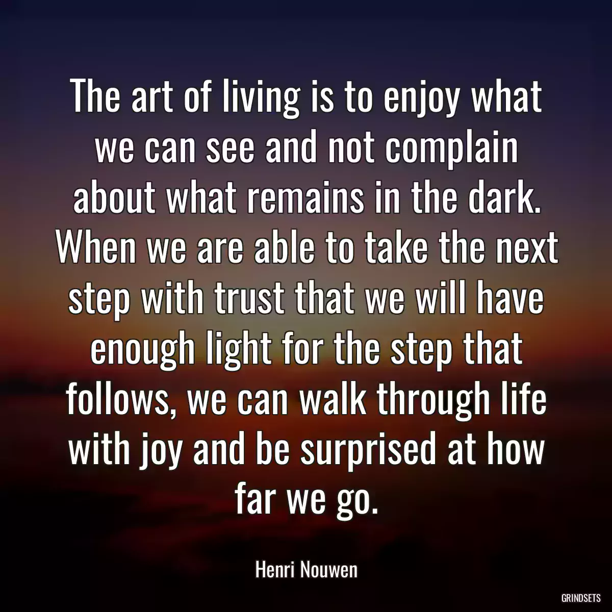 The art of living is to enjoy what we can see and not complain about what remains in the dark. When we are able to take the next step with trust that we will have enough light for the step that follows, we can walk through life with joy and be surprised at how far we go.