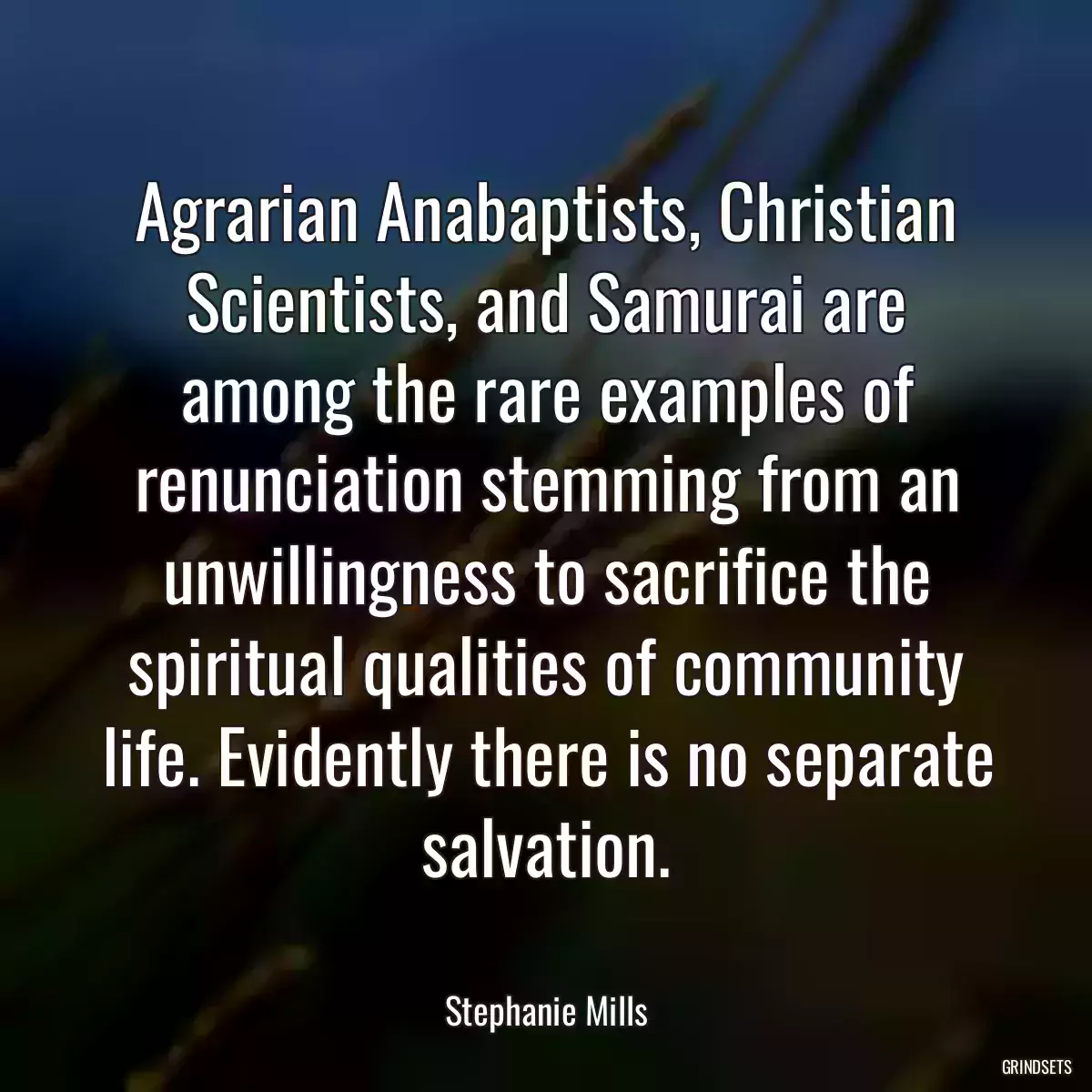 Agrarian Anabaptists, Christian Scientists, and Samurai are among the rare examples of renunciation stemming from an unwillingness to sacrifice the spiritual qualities of community life. Evidently there is no separate salvation.