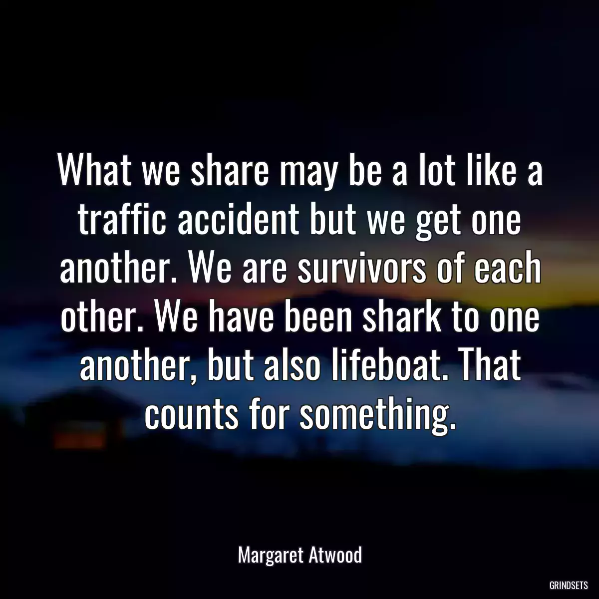 What we share may be a lot like a traffic accident but we get one another. We are survivors of each other. We have been shark to one another, but also lifeboat. That counts for something.