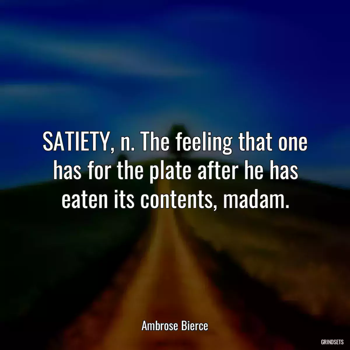 SATIETY, n. The feeling that one has for the plate after he has eaten its contents, madam.