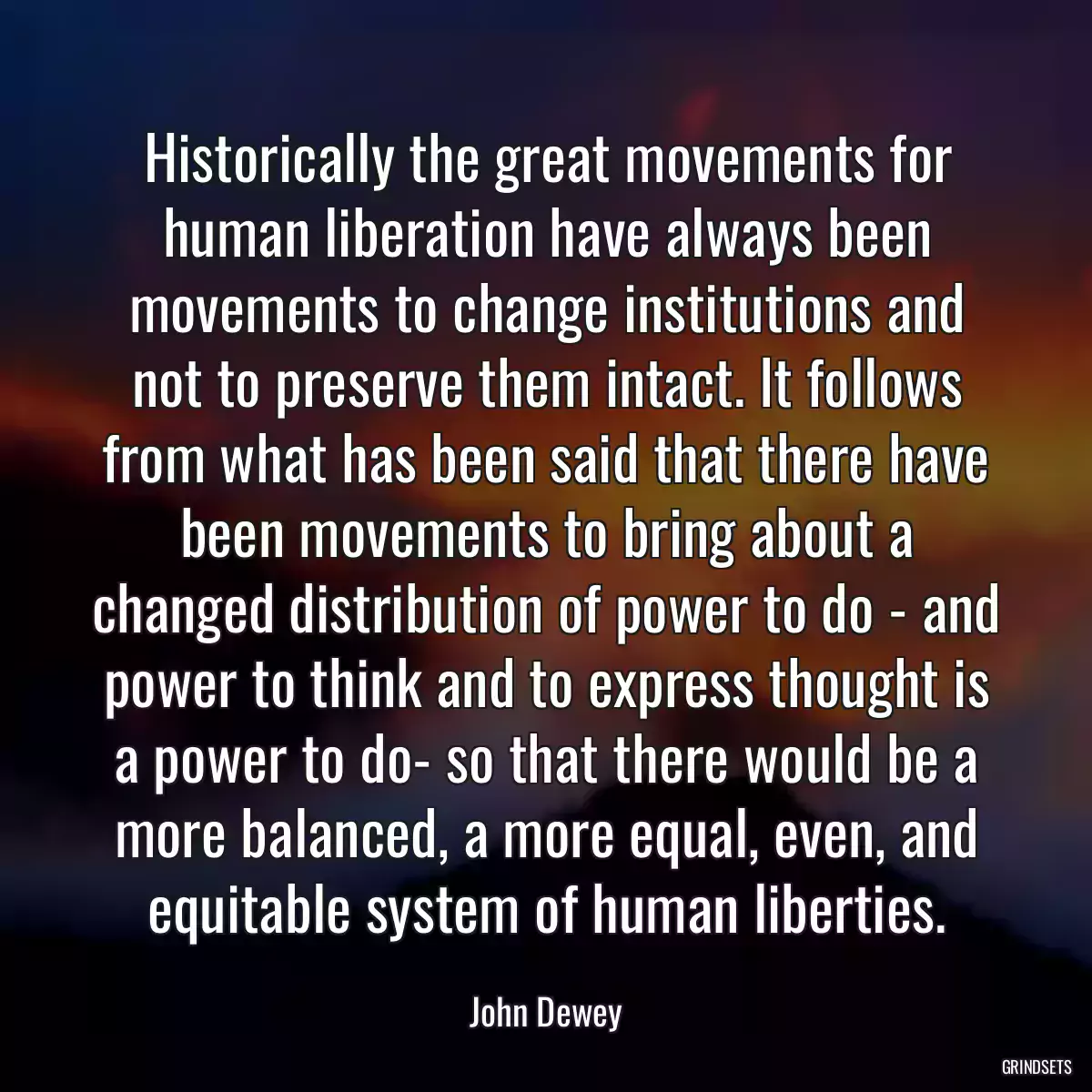 Historically the great movements for human liberation have always been movements to change institutions and not to preserve them intact. It follows from what has been said that there have been movements to bring about a changed distribution of power to do - and power to think and to express thought is a power to do- so that there would be a more balanced, a more equal, even, and equitable system of human liberties.