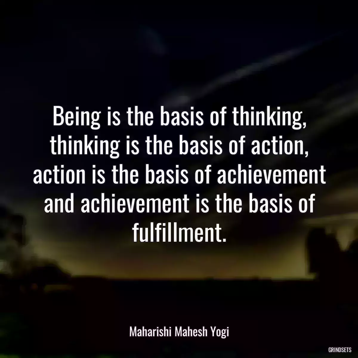 Being is the basis of thinking, thinking is the basis of action, action is the basis of achievement and achievement is the basis of fulfillment.