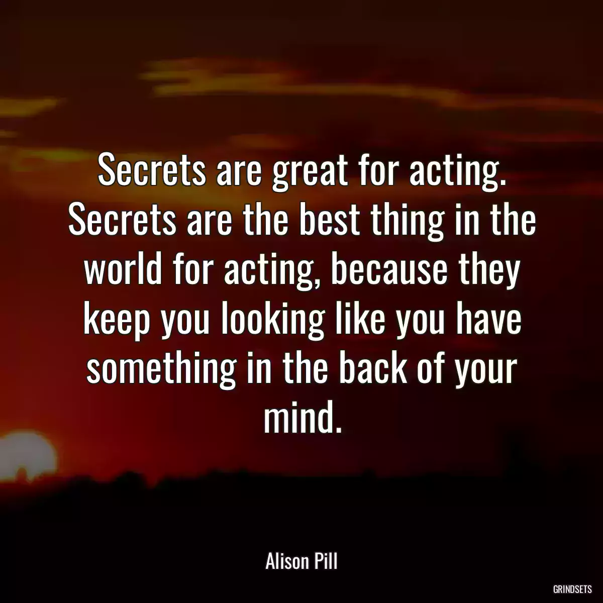 Secrets are great for acting. Secrets are the best thing in the world for acting, because they keep you looking like you have something in the back of your mind.