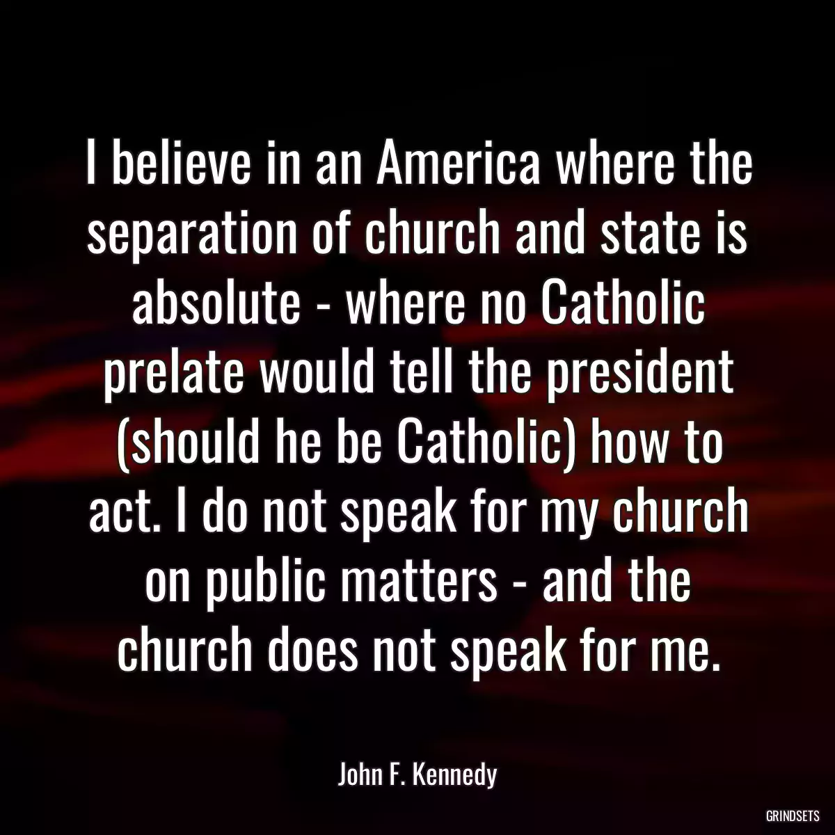 I believe in an America where the separation of church and state is absolute - where no Catholic prelate would tell the president (should he be Catholic) how to act. I do not speak for my church on public matters - and the church does not speak for me.