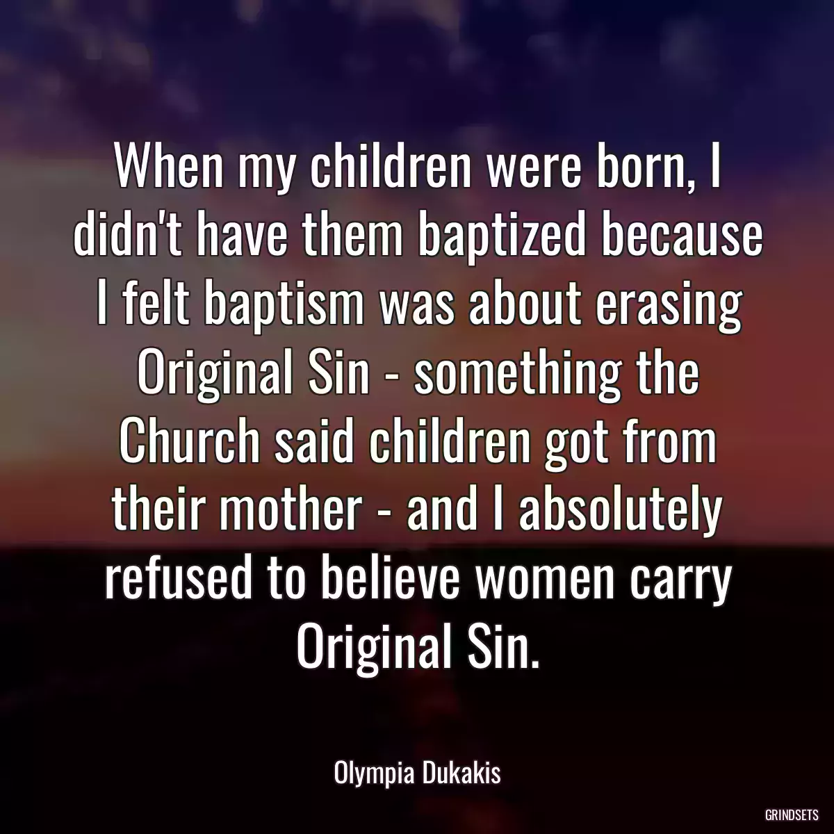 When my children were born, I didn\'t have them baptized because I felt baptism was about erasing Original Sin - something the Church said children got from their mother - and I absolutely refused to believe women carry Original Sin.