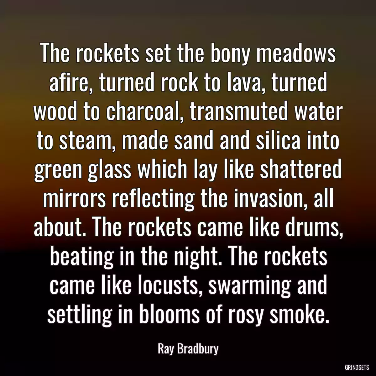 The rockets set the bony meadows afire, turned rock to lava, turned wood to charcoal, transmuted water to steam, made sand and silica into green glass which lay like shattered mirrors reflecting the invasion, all about. The rockets came like drums, beating in the night. The rockets came like locusts, swarming and settling in blooms of rosy smoke.