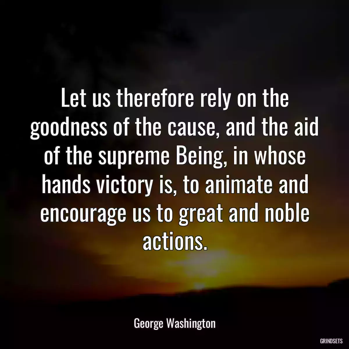 Let us therefore rely on the goodness of the cause, and the aid of the supreme Being, in whose hands victory is, to animate and encourage us to great and noble actions.