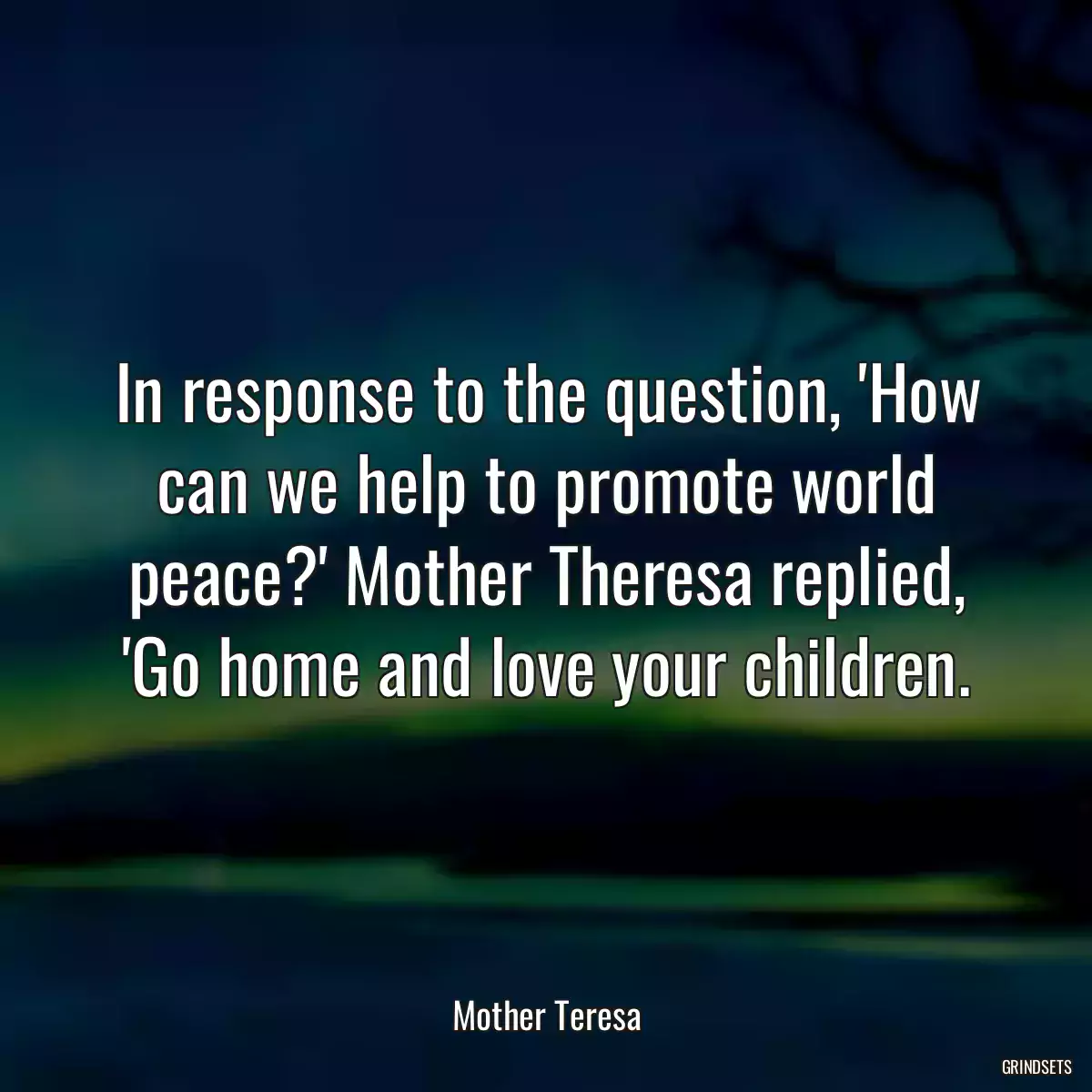 In response to the question, \'How can we help to promote world peace?\' Mother Theresa replied, \'Go home and love your children.