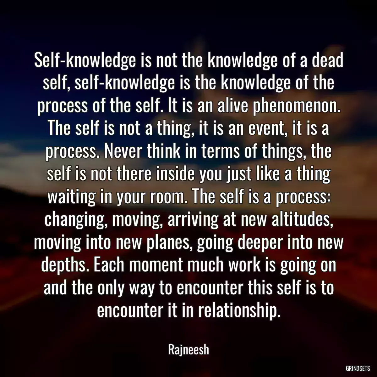 Self-knowledge is not the knowledge of a dead self, self-knowledge is the knowledge of the process of the self. It is an alive phenomenon. The self is not a thing, it is an event, it is a process. Never think in terms of things, the self is not there inside you just like a thing waiting in your room. The self is a process: changing, moving, arriving at new altitudes, moving into new planes, going deeper into new depths. Each moment much work is going on and the only way to encounter this self is to encounter it in relationship.