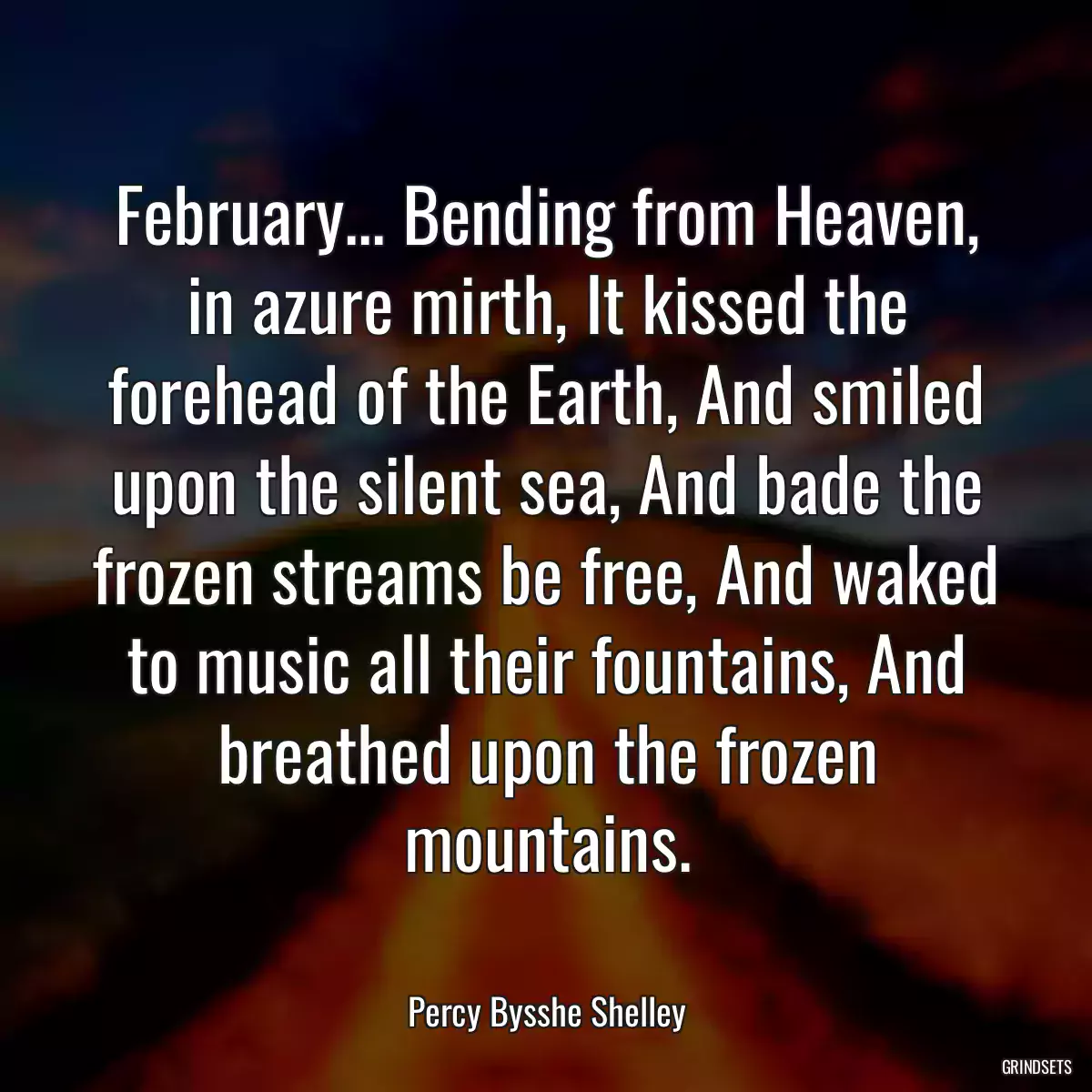 February... Bending from Heaven, in azure mirth, It kissed the forehead of the Earth, And smiled upon the silent sea, And bade the frozen streams be free, And waked to music all their fountains, And breathed upon the frozen mountains.