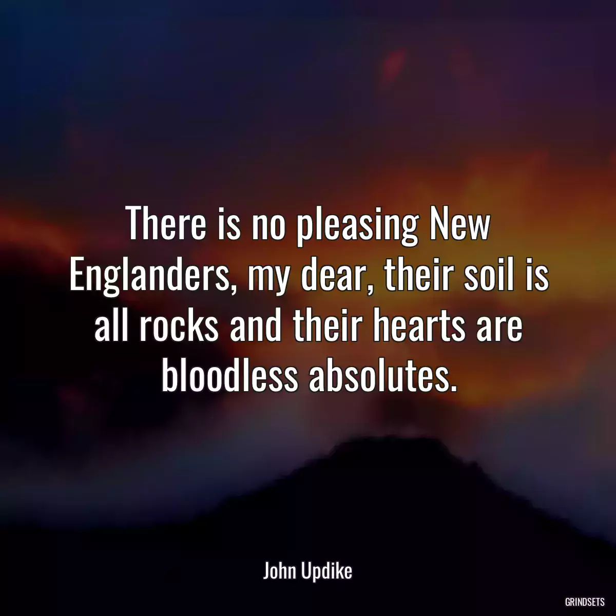 There is no pleasing New Englanders, my dear, their soil is all rocks and their hearts are bloodless absolutes.