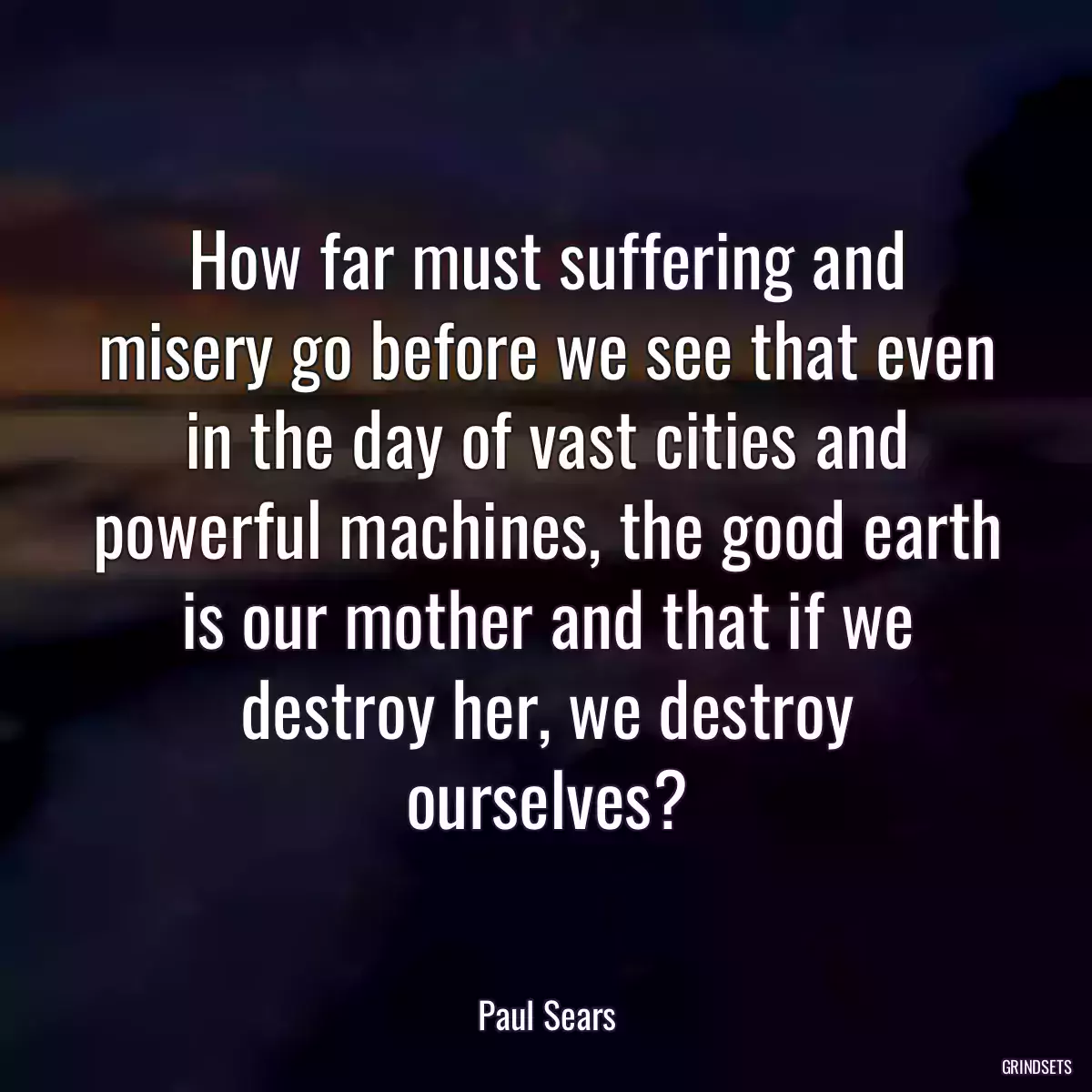 How far must suffering and misery go before we see that even in the day of vast cities and powerful machines, the good earth is our mother and that if we destroy her, we destroy ourselves?