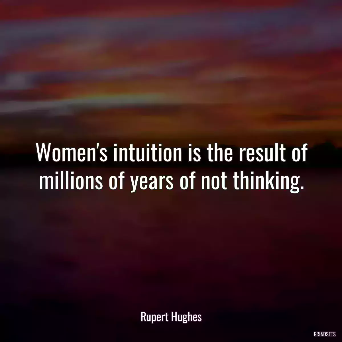 Women\'s intuition is the result of millions of years of not thinking.