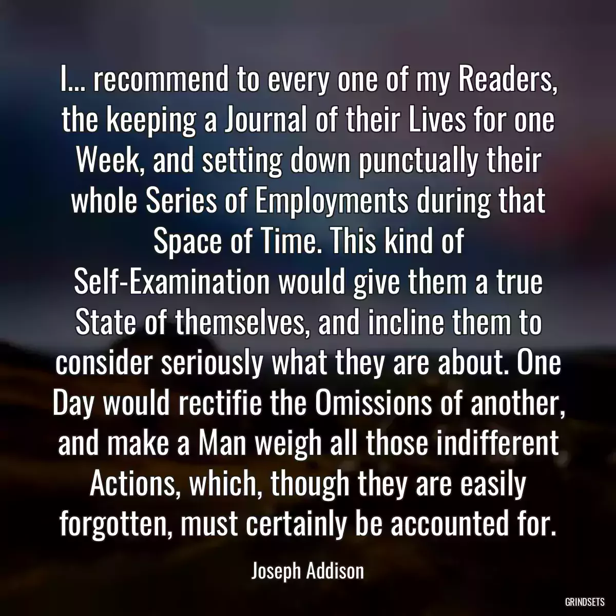 I... recommend to every one of my Readers, the keeping a Journal of their Lives for one Week, and setting down punctually their whole Series of Employments during that Space of Time. This kind of Self-Examination would give them a true State of themselves, and incline them to consider seriously what they are about. One Day would rectifie the Omissions of another, and make a Man weigh all those indifferent Actions, which, though they are easily forgotten, must certainly be accounted for.