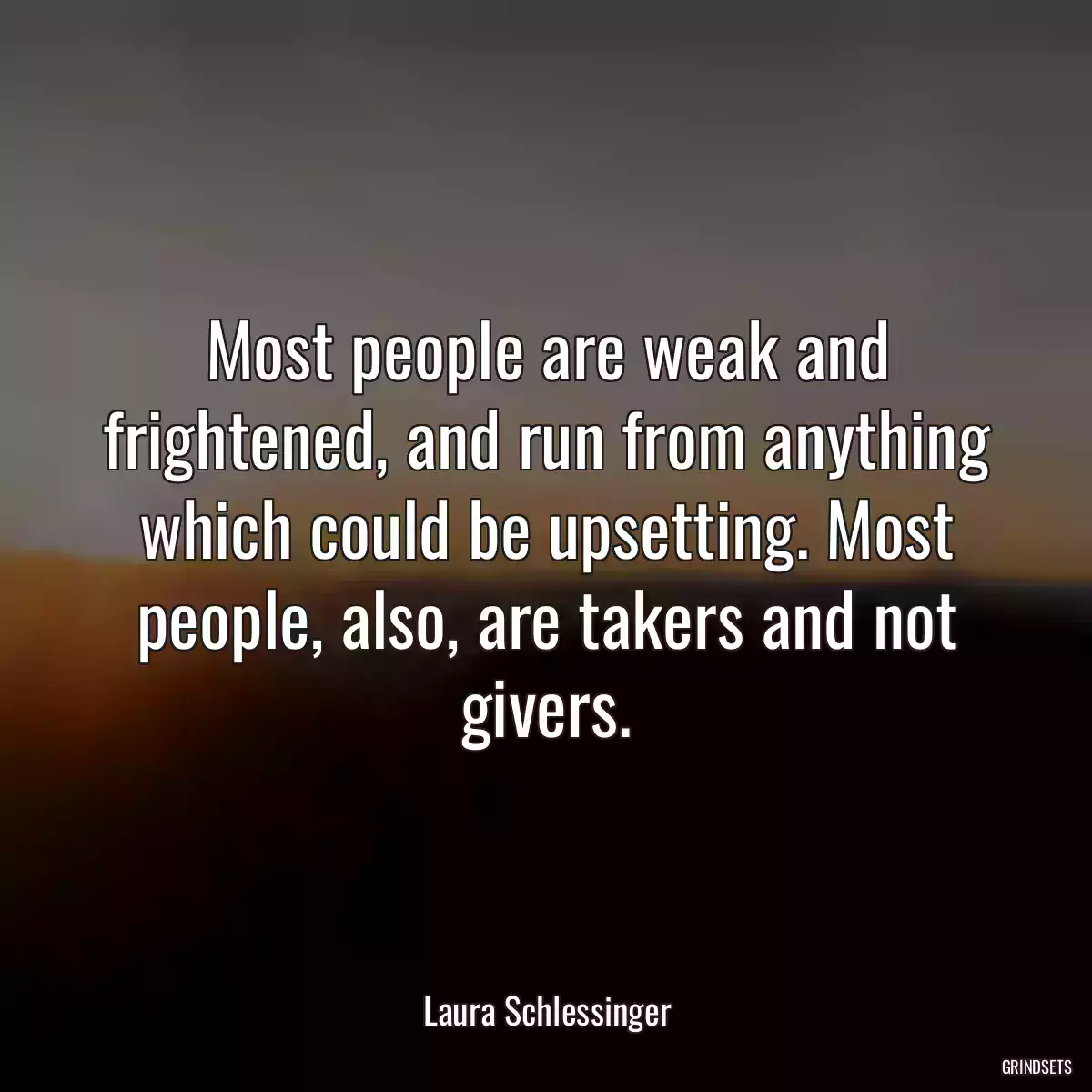 Most people are weak and frightened, and run from anything which could be upsetting. Most people, also, are takers and not givers.