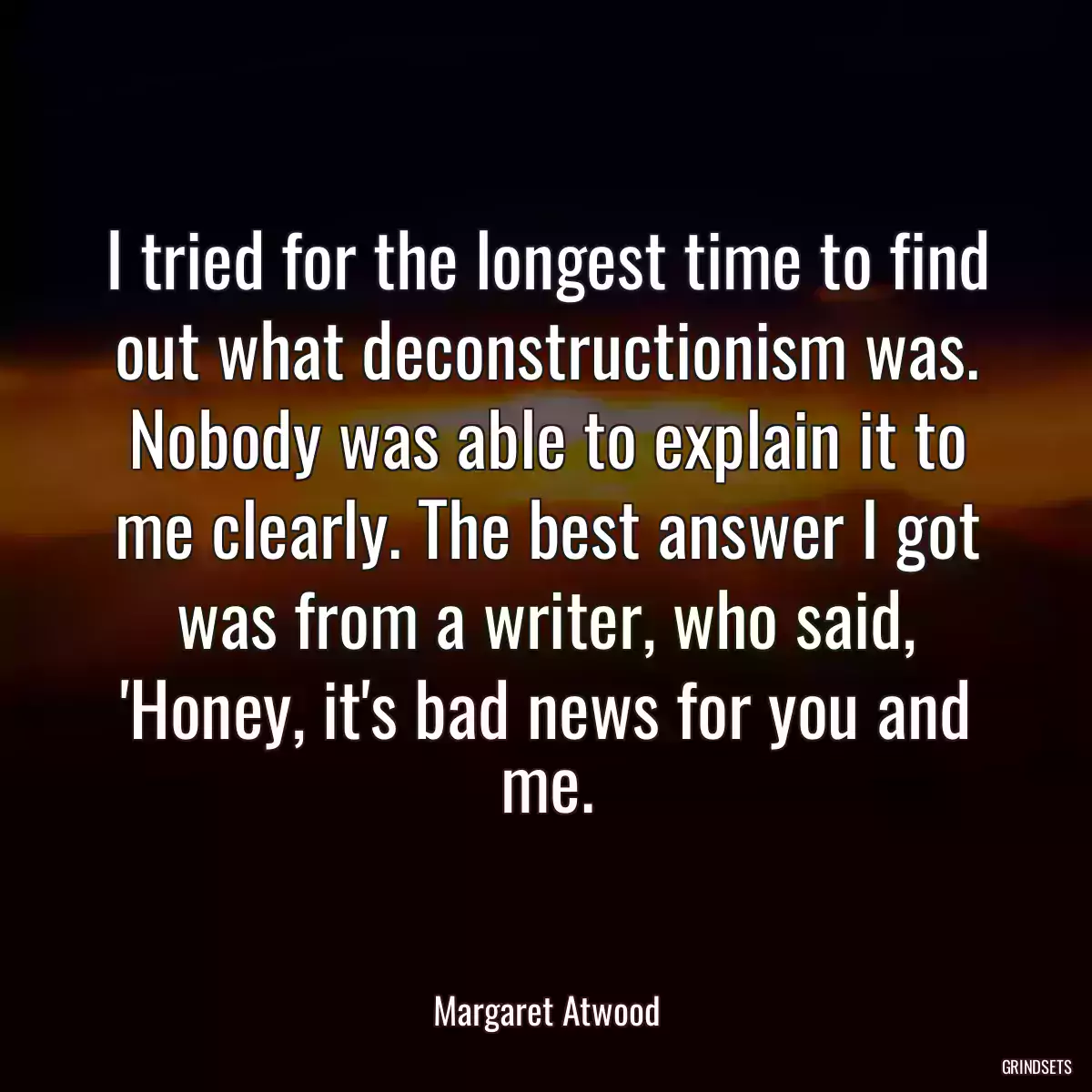 I tried for the longest time to find out what deconstructionism was. Nobody was able to explain it to me clearly. The best answer I got was from a writer, who said, \'Honey, it\'s bad news for you and me.