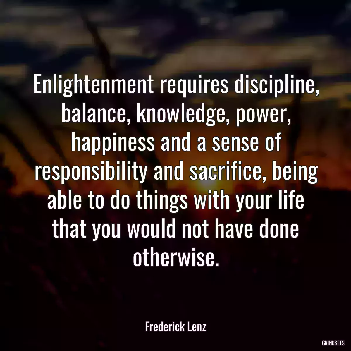 Enlightenment requires discipline, balance, knowledge, power, happiness and a sense of responsibility and sacrifice, being able to do things with your life that you would not have done otherwise.