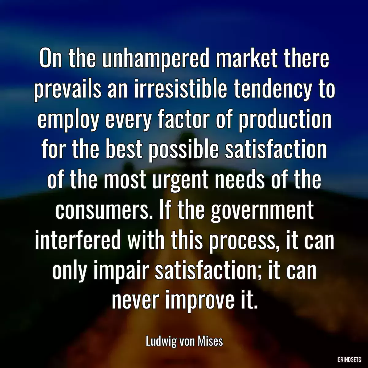 On the unhampered market there prevails an irresistible tendency to employ every factor of production for the best possible satisfaction of the most urgent needs of the consumers. If the government interfered with this process, it can only impair satisfaction; it can never improve it.