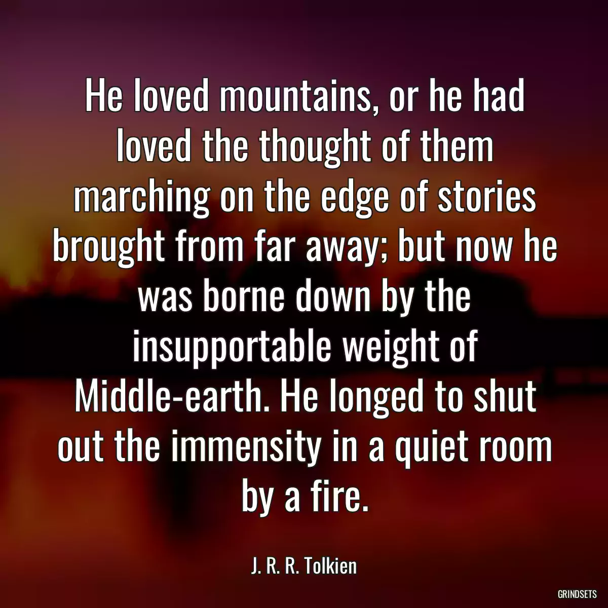 He loved mountains, or he had loved the thought of them marching on the edge of stories brought from far away; but now he was borne down by the insupportable weight of Middle-earth. He longed to shut out the immensity in a quiet room by a fire.