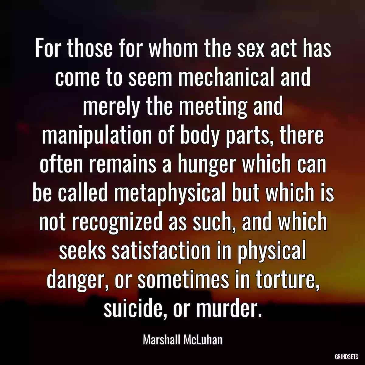 For those for whom the sex act has come to seem mechanical and merely the meeting and manipulation of body parts, there often remains a hunger which can be called metaphysical but which is not recognized as such, and which seeks satisfaction in physical danger, or sometimes in torture, suicide, or murder.