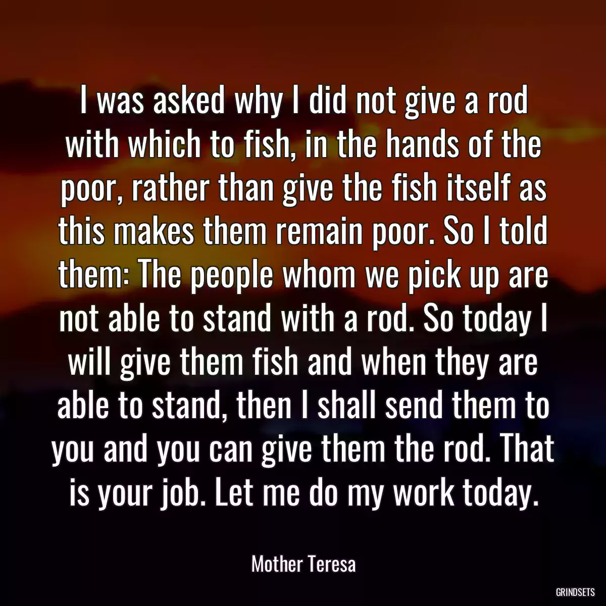 I was asked why I did not give a rod with which to fish, in the hands of the poor, rather than give the fish itself as this makes them remain poor. So I told them: The people whom we pick up are not able to stand with a rod. So today I will give them fish and when they are able to stand, then I shall send them to you and you can give them the rod. That is your job. Let me do my work today.