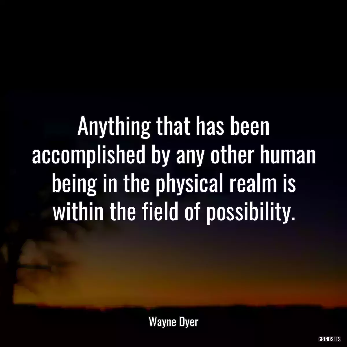 Anything that has been accomplished by any other human being in the physical realm is within the field of possibility.