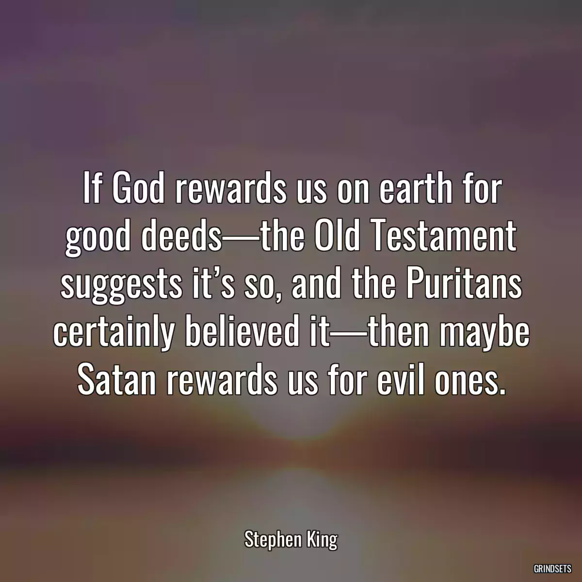 If God rewards us on earth for good deeds—the Old Testament suggests it’s so, and the Puritans certainly believed it—then maybe Satan rewards us for evil ones.