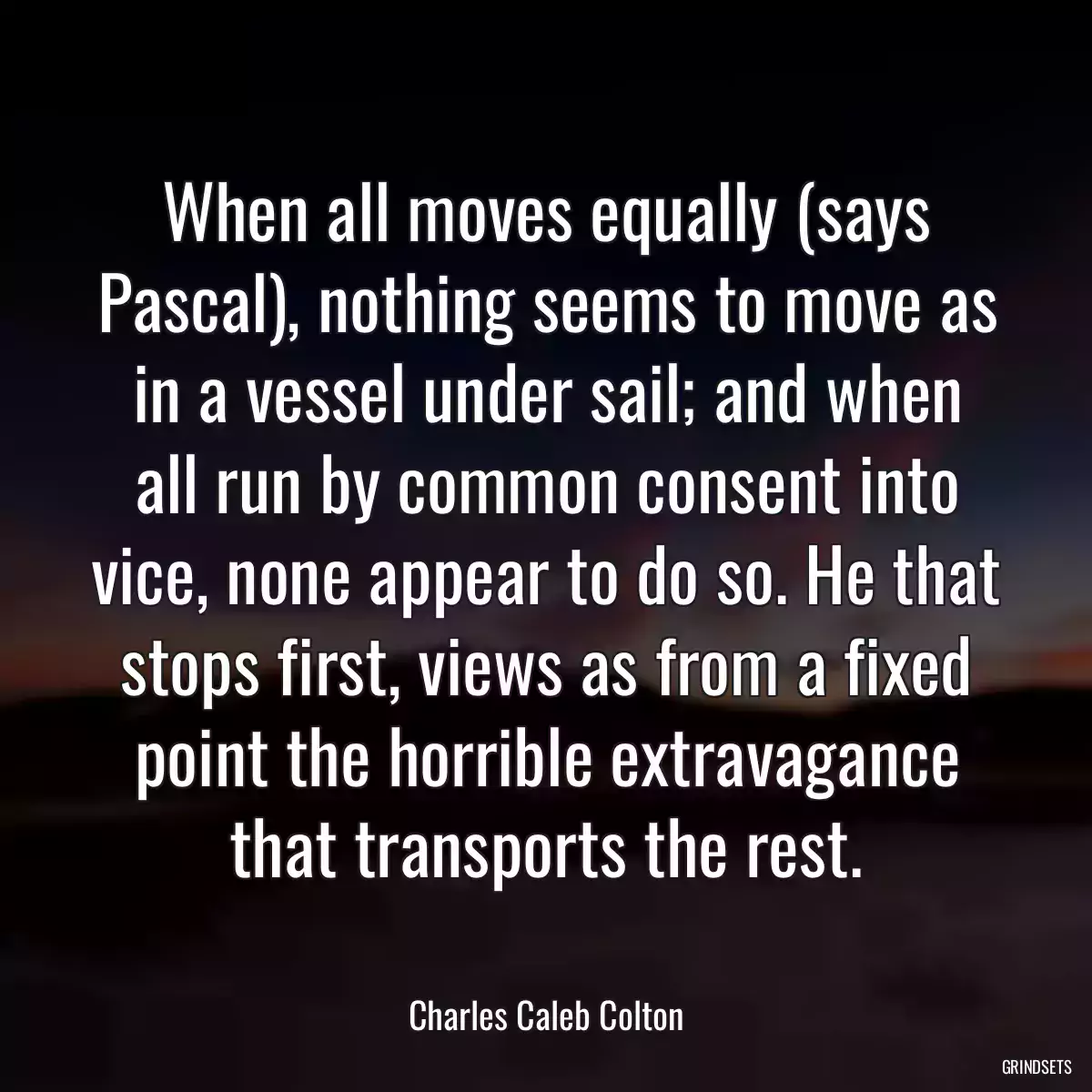 When all moves equally (says Pascal), nothing seems to move as in a vessel under sail; and when all run by common consent into vice, none appear to do so. He that stops first, views as from a fixed point the horrible extravagance that transports the rest.