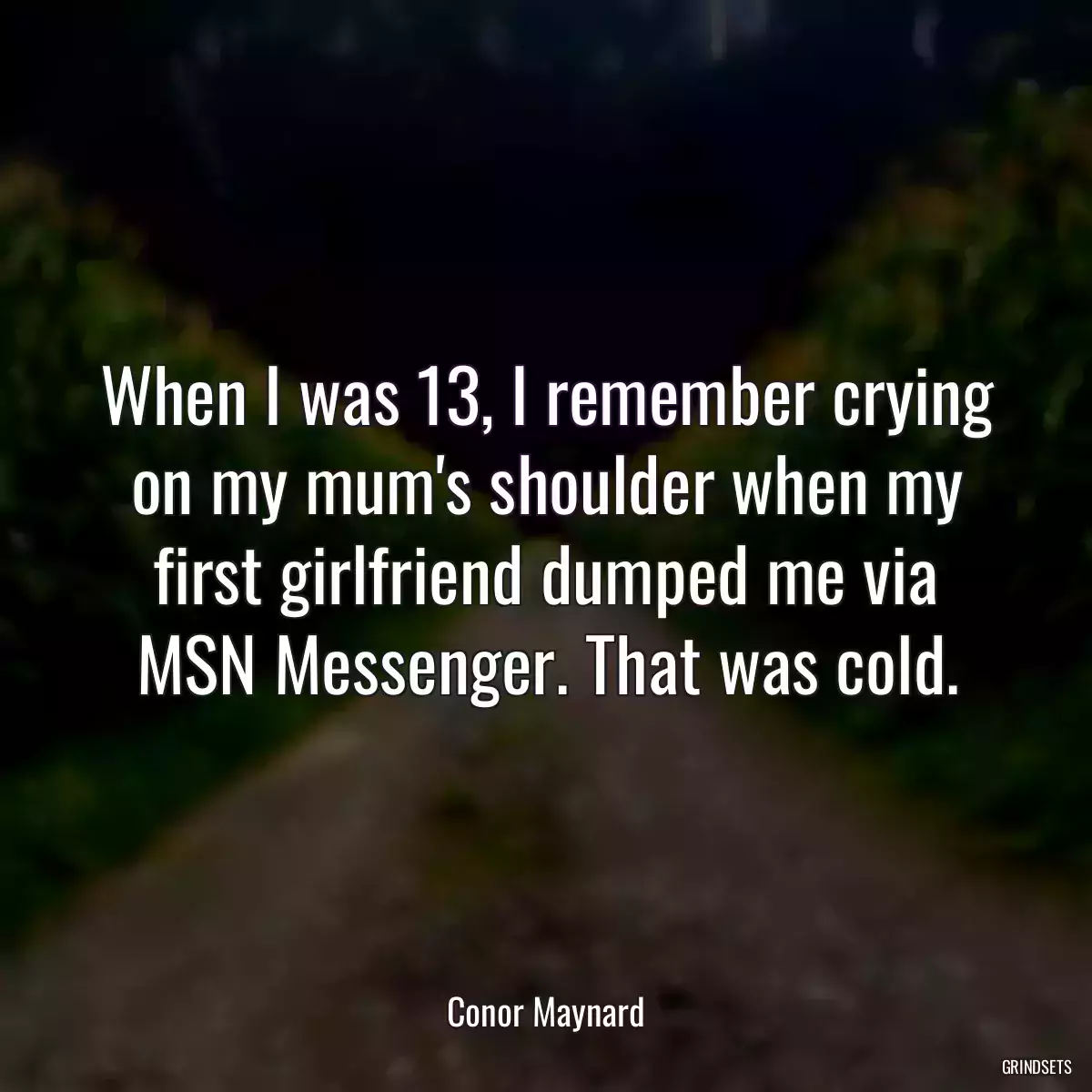 When I was 13, I remember crying on my mum\'s shoulder when my first girlfriend dumped me via MSN Messenger. That was cold.