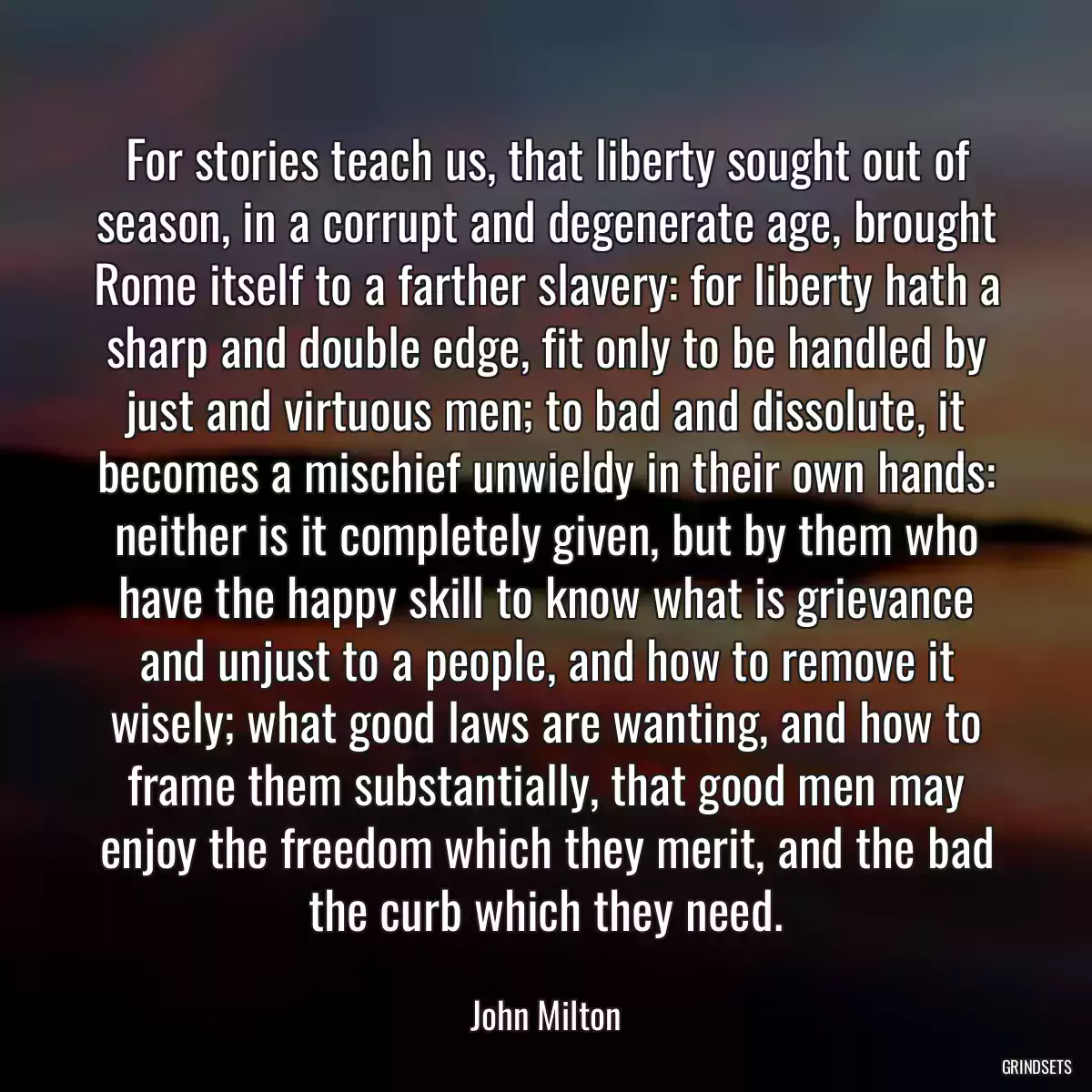 For stories teach us, that liberty sought out of season, in a corrupt and degenerate age, brought Rome itself to a farther slavery: for liberty hath a sharp and double edge, fit only to be handled by just and virtuous men; to bad and dissolute, it becomes a mischief unwieldy in their own hands: neither is it completely given, but by them who have the happy skill to know what is grievance and unjust to a people, and how to remove it wisely; what good laws are wanting, and how to frame them substantially, that good men may enjoy the freedom which they merit, and the bad the curb which they need.