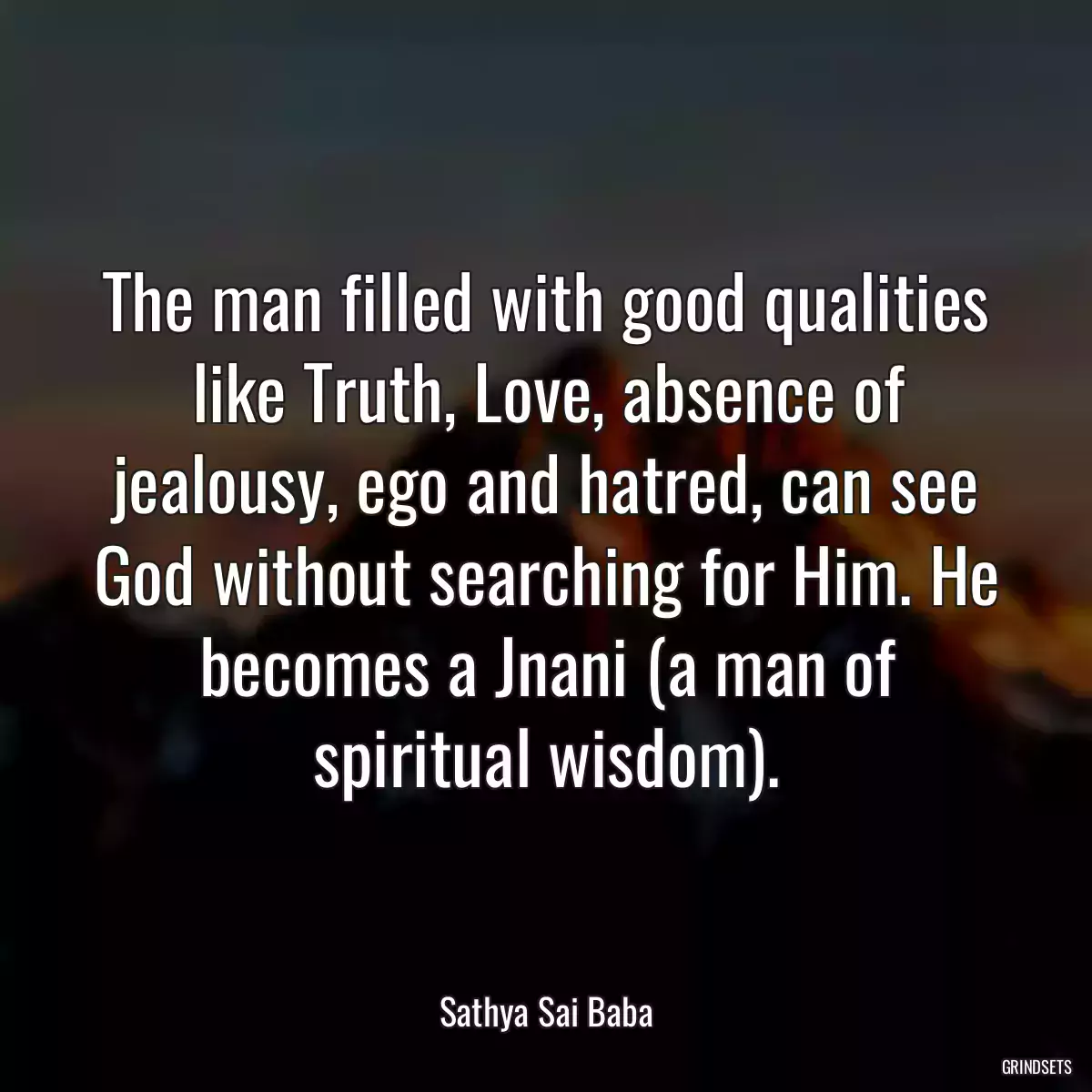 The man filled with good qualities like Truth, Love, absence of jealousy, ego and hatred, can see God without searching for Him. He becomes a Jnani (a man of spiritual wisdom).