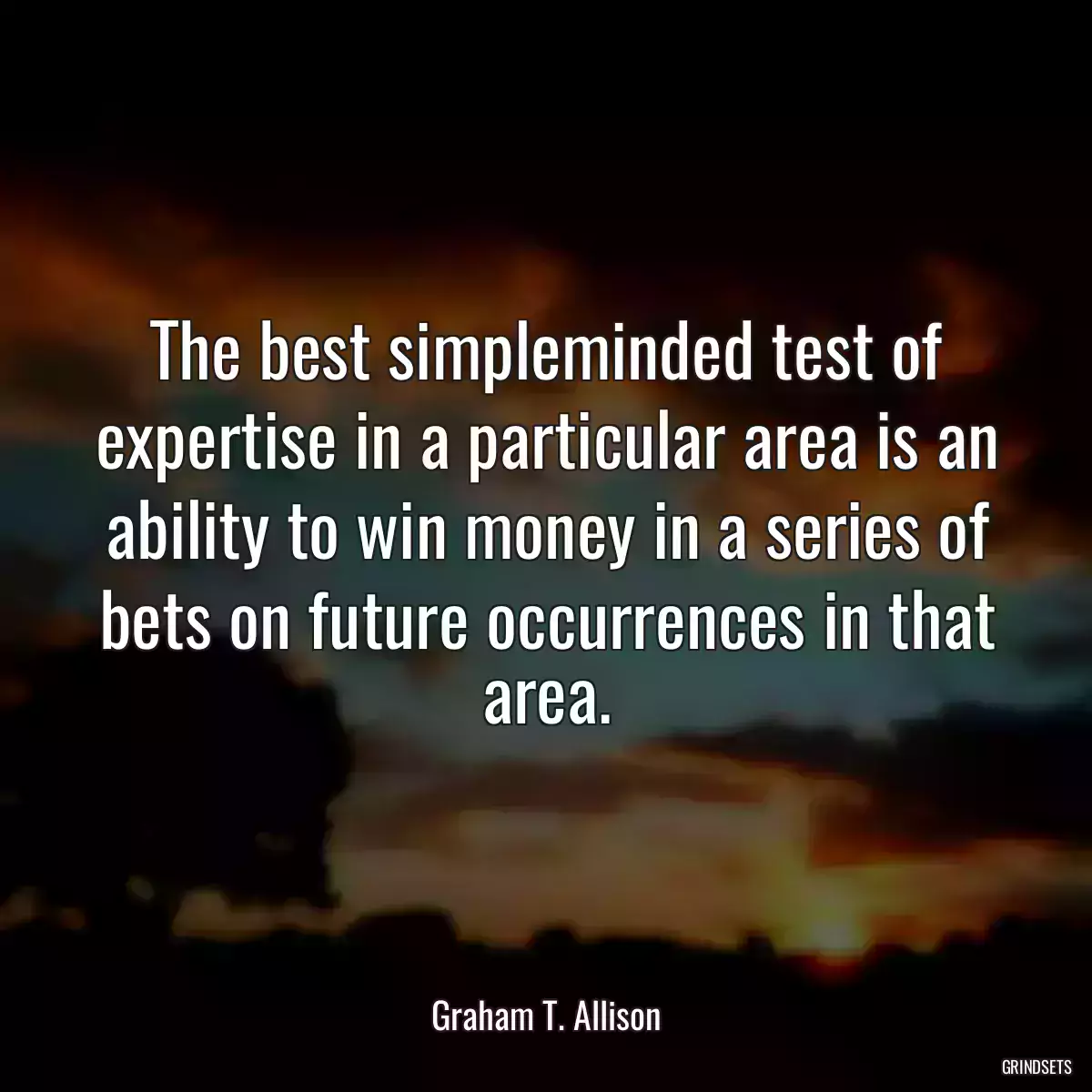 The best simpleminded test of expertise in a particular area is an ability to win money in a series of bets on future occurrences in that area.