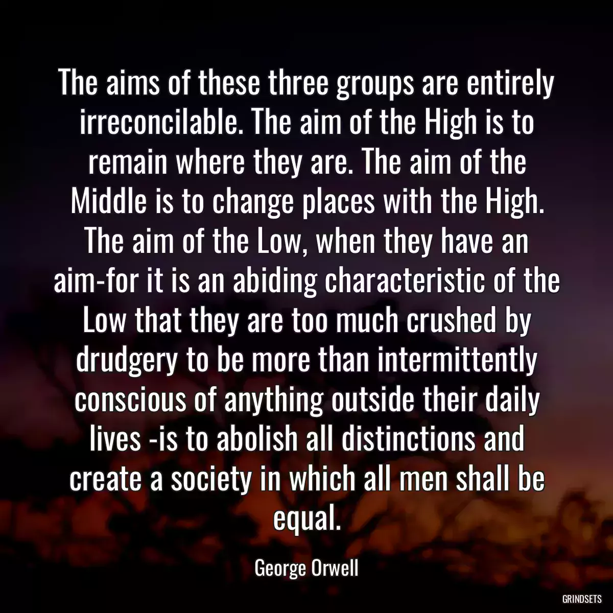 The aims of these three groups are entirely irreconcilable. The aim of the High is to remain where they are. The aim of the Middle is to change places with the High. The aim of the Low, when they have an aim-for it is an abiding characteristic of the Low that they are too much crushed by drudgery to be more than intermittently conscious of anything outside their daily lives -is to abolish all distinctions and create a society in which all men shall be equal.