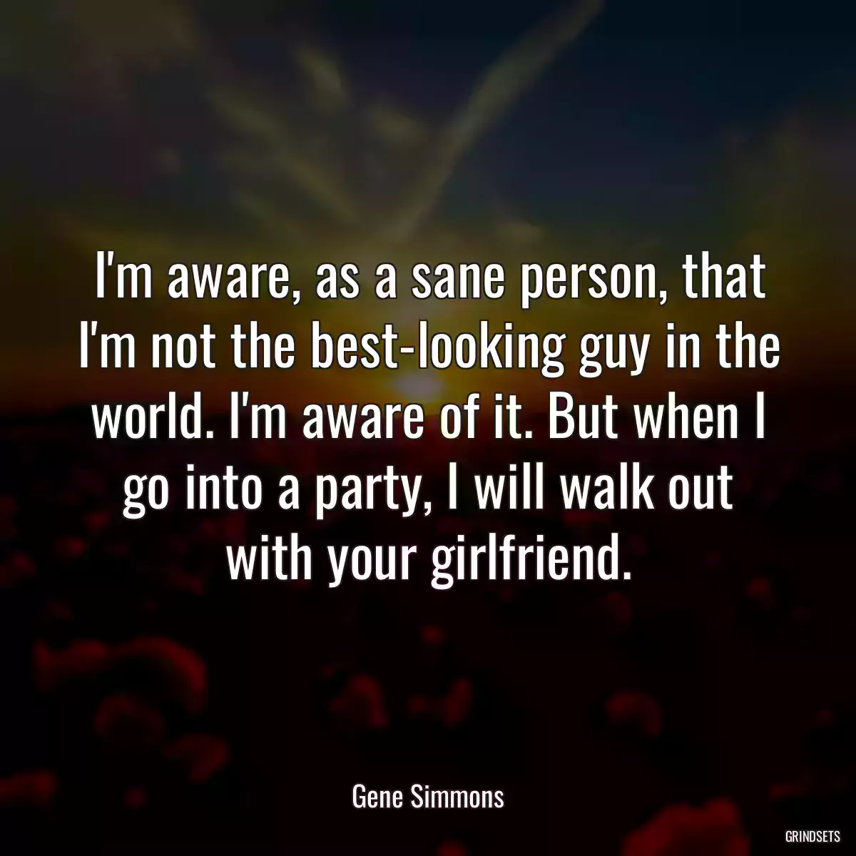 I\'m aware, as a sane person, that I\'m not the best-looking guy in the world. I\'m aware of it. But when I go into a party, I will walk out with your girlfriend.