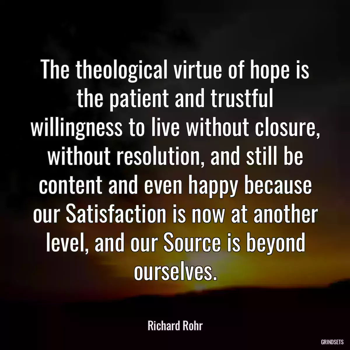 The theological virtue of hope is the patient and trustful willingness to live without closure, without resolution, and still be content and even happy because our Satisfaction is now at another level, and our Source is beyond ourselves.