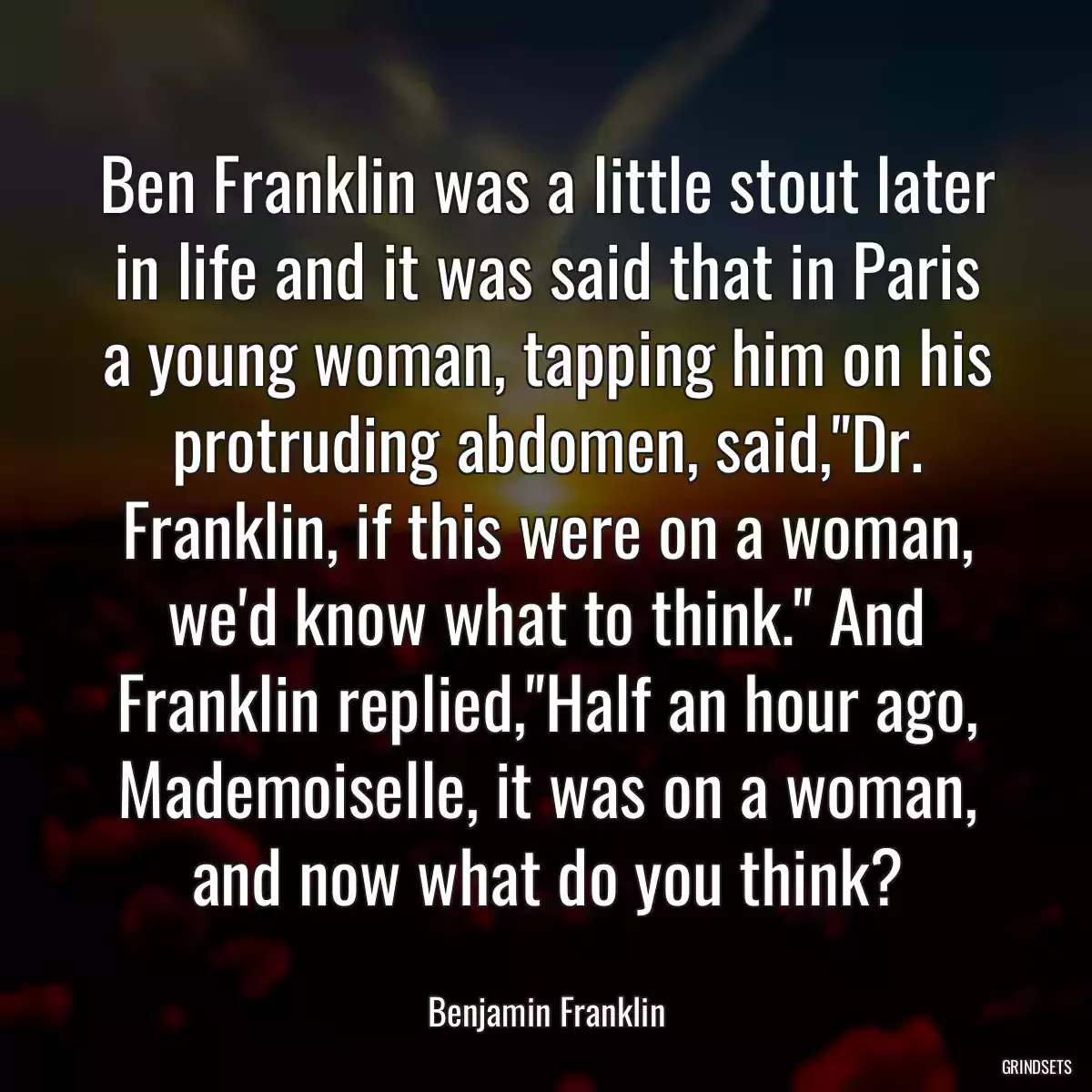 Ben Franklin was a little stout later in life and it was said that in Paris a young woman, tapping him on his protruding abdomen, said,\