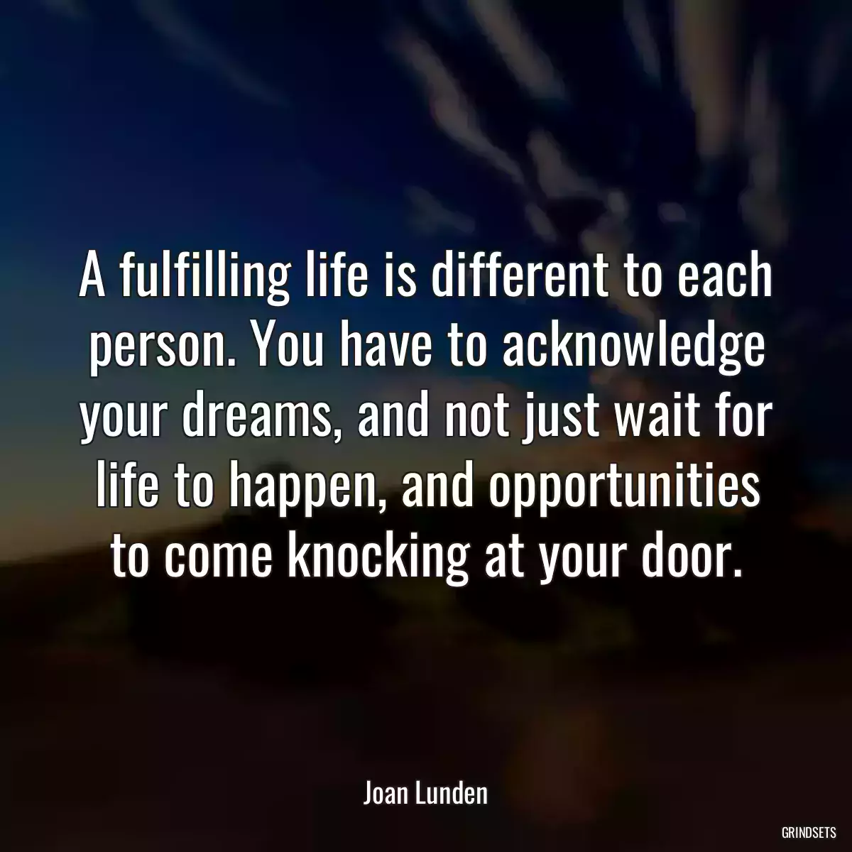 A fulfilling life is different to each person. You have to acknowledge your dreams, and not just wait for life to happen, and opportunities to come knocking at your door.