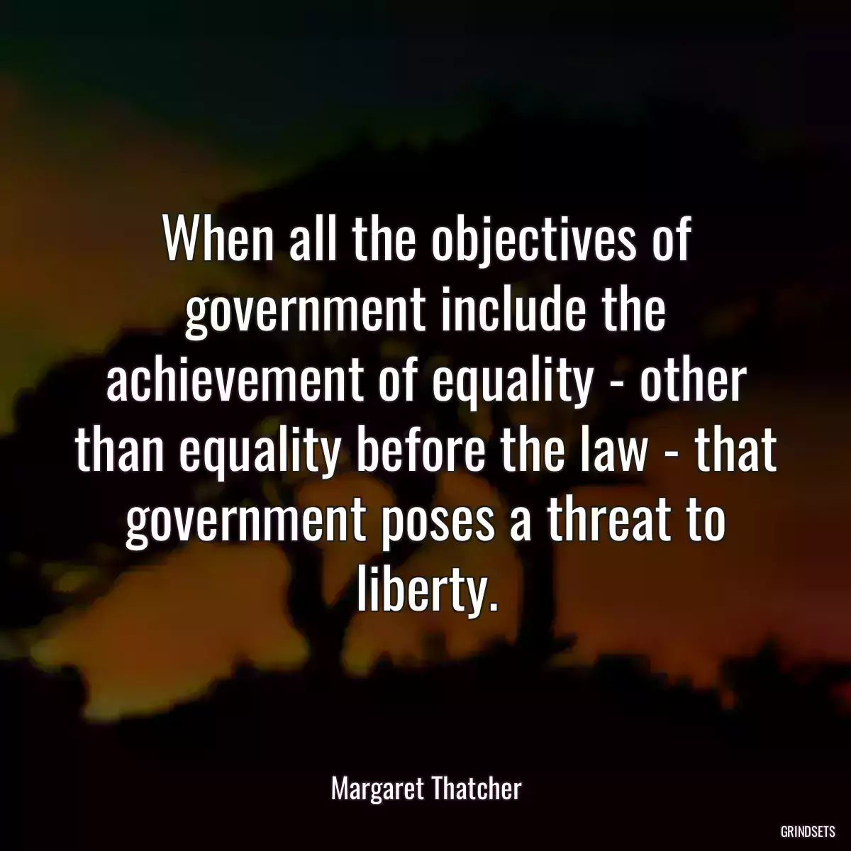 When all the objectives of government include the achievement of equality - other than equality before the law - that government poses a threat to liberty.